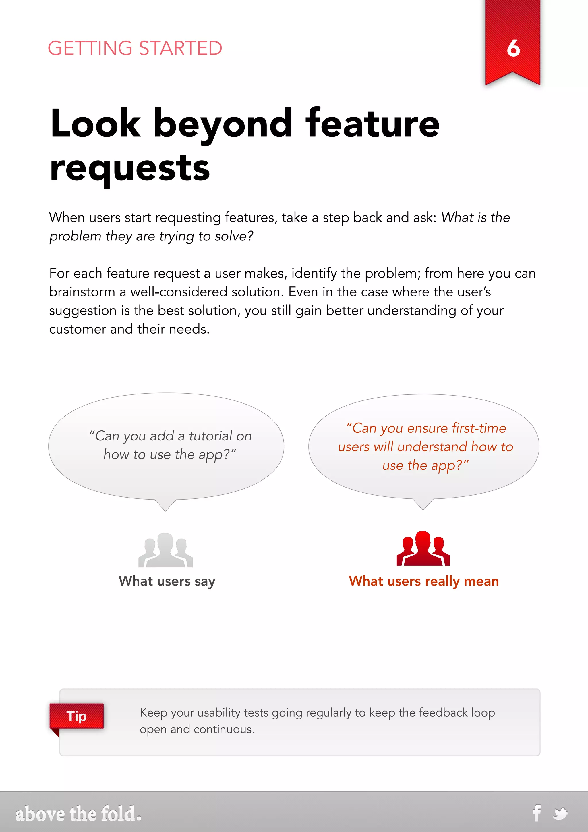 GETTING STARTED                                                                       6


Look beyond feature
requests
When users start requesting features, take a step back and ask: What is the
problem they are trying to solve?

For each feature request a user makes, identify the problem; from here you can
brainstorm a well-considered solution. Even in the case where the user’s
suggestion is the best solution, you still gain better understanding of your
customer and their needs.




                                                      “Can you ensure first-time
        “Can you add a tutorial on
                                                     users will understand how to
          how to use the app?”
                                                            use the app?”




            What users say                             What users really mean




  Tip           Keep your usability tests going regularly to keep the feedback loop
                open and continuous.
 