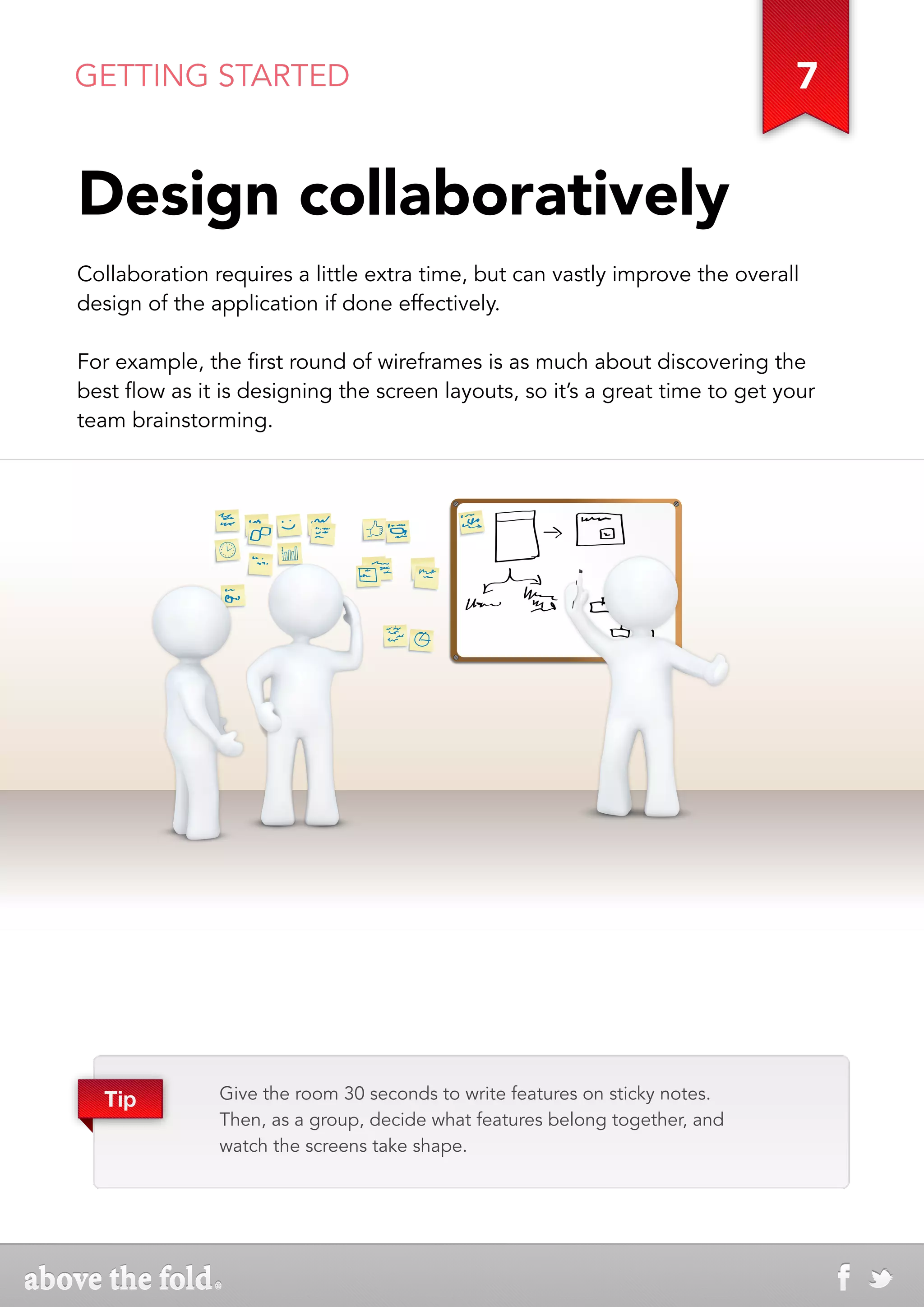 GETTING STARTED                                                               7


Design collaboratively
Collaboration requires a little extra time, but can vastly improve the overall
design of the application if done effectively.

For example, the first round of wireframes is as much about discovering the
best flow as it is designing the screen layouts, so it’s a great time to get your
team brainstorming.




  Tip          Give the room 30 seconds to write features on sticky notes.
               Then, as a group, decide what features belong together, and
               watch the screens take shape.
 