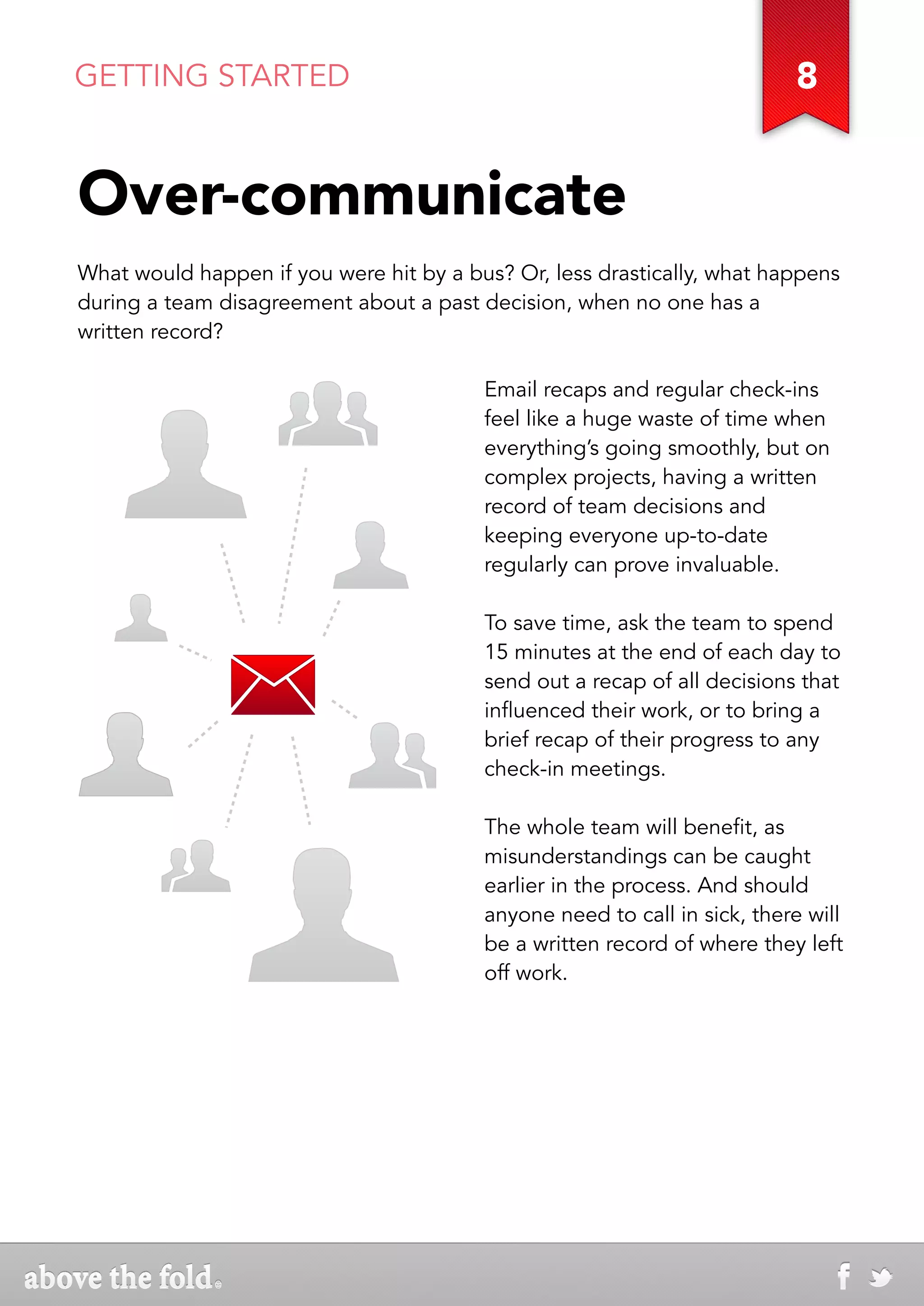 GETTING STARTED                                                           8


Over-communicate
What would happen if you were hit by a bus? Or, less drastically, what happens
during a team disagreement about a past decision, when no one has a
written record?

                                         Email recaps and regular check-ins
                                         feel like a huge waste of time when
                                         everything’s going smoothly, but on
                                         complex projects, having a written
                                         record of team decisions and
                                         keeping everyone up-to-date
                                         regularly can prove invaluable.

                                         To save time, ask the team to spend
                                         15 minutes at the end of each day to
                                         send out a recap of all decisions that
                                         influenced their work, or to bring a
                                         brief recap of their progress to any
                                         check-in meetings.

                                         The whole team will benefit, as
                                         misunderstandings can be caught
                                         earlier in the process. And should
                                         anyone need to call in sick, there will
                                         be a written record of where they left
                                         off work.
 