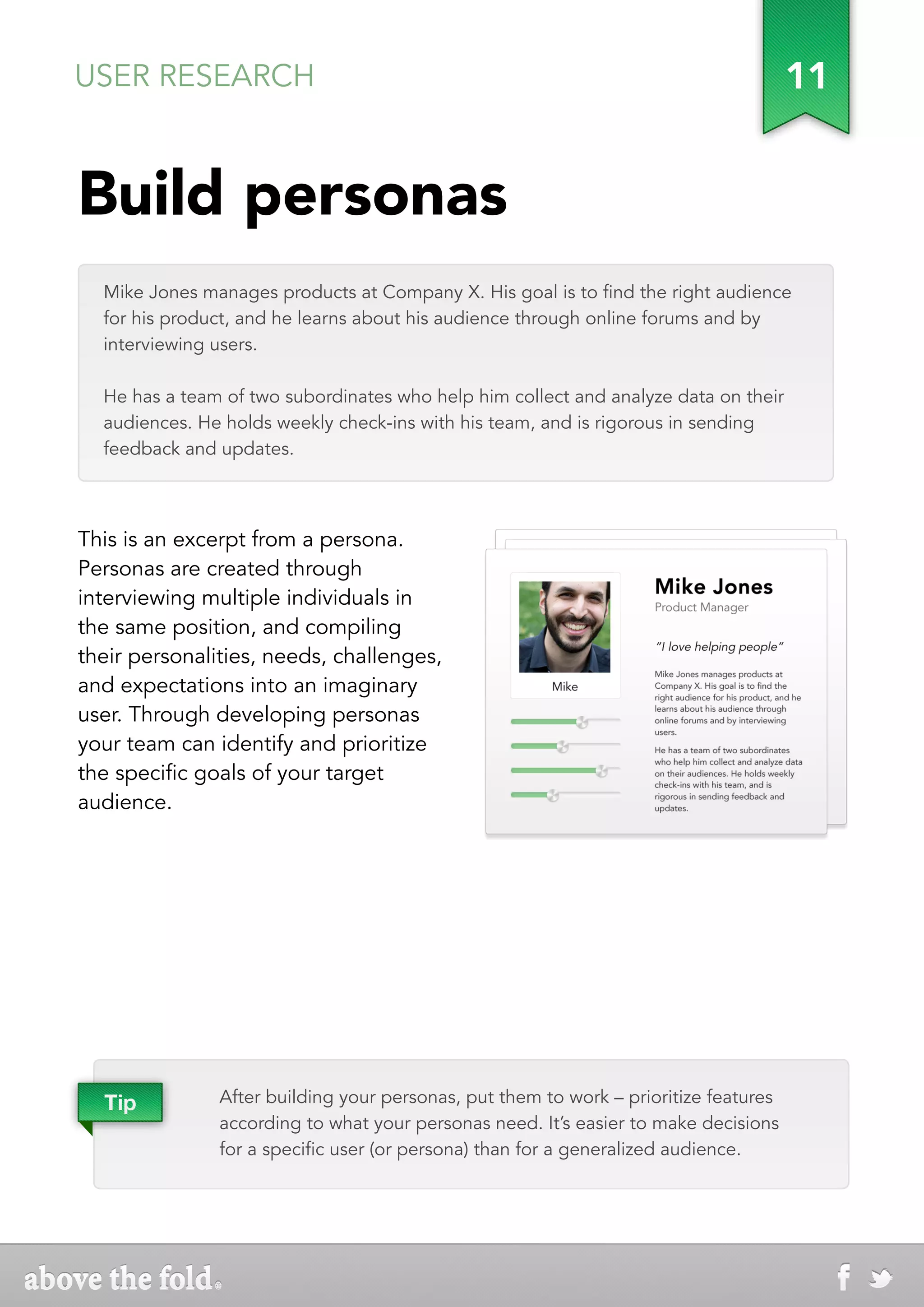 USER RESEARCH                                                                         11


Build personas
  Mike Jones manages products at Company X. His goal is to find the right audience
  for his product, and he learns about his audience through online forums and by
  interviewing users.

  He has a team of two subordinates who help him collect and analyze data on their
  audiences. He holds weekly check-ins with his team, and is rigorous in sending
  feedback and updates.



This is an excerpt from a persona.
Personas are created through
interviewing multiple individuals in
the same position, and compiling
their personalities, needs, challenges,
and expectations into an imaginary
user. Through developing personas
your team can identify and prioritize
the specific goals of your target
audience.




  Tip          After building your personas, put them to work – prioritize features
               according to what your personas need. It’s easier to make decisions
               for a specific user (or persona) than for a generalized audience.
 