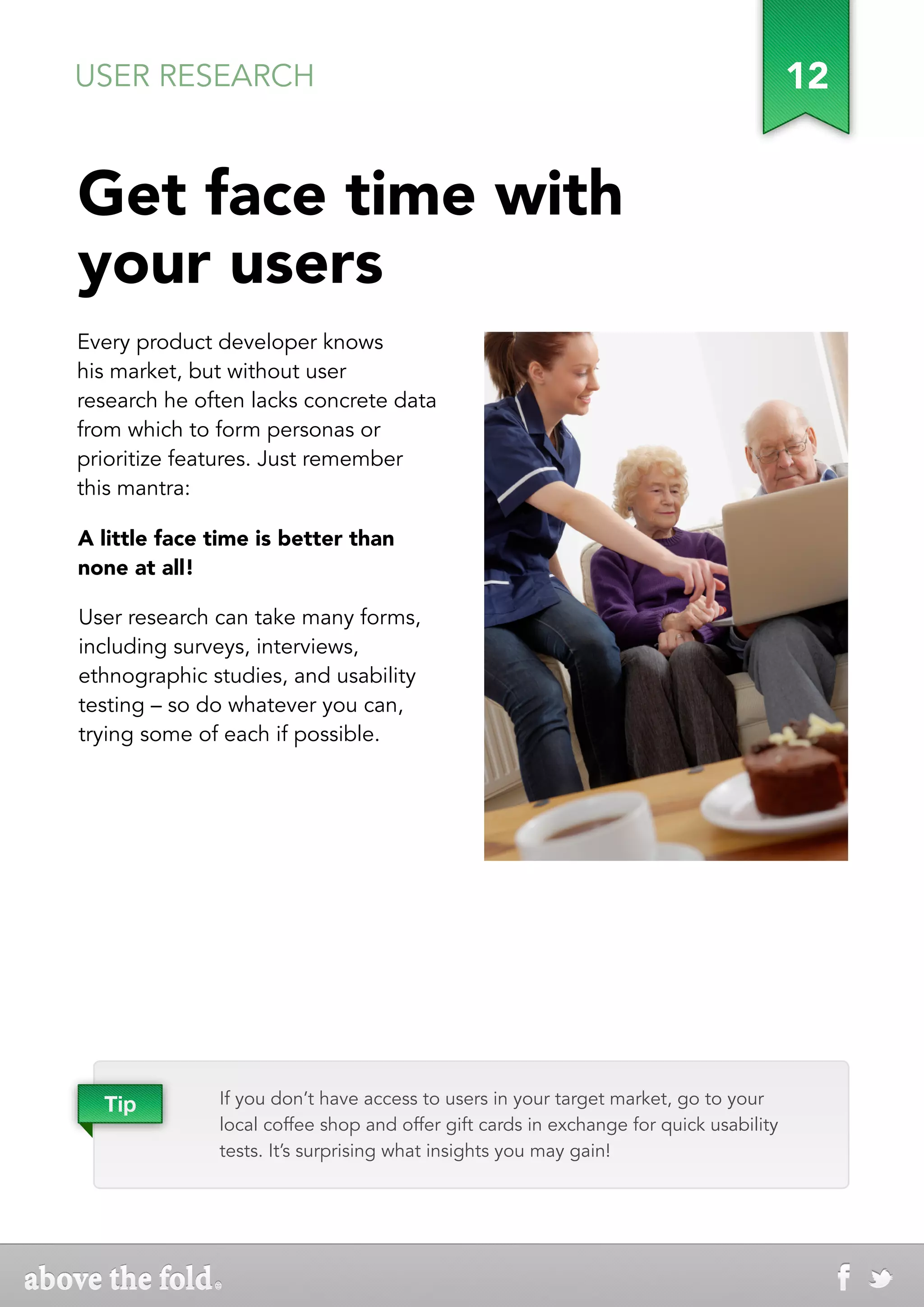 USER RESEARCH                                                                          12


Get face time with
your users
Every product developer knows
his market, but without user
research he often lacks concrete data
from which to form personas or
prioritize features. Just remember
this mantra:

A little face time is better than
none at all!

User research can take many forms,
including surveys, interviews,
ethnographic studies, and usability
testing – so do whatever you can,
trying some of each if possible.




  Tip         If you don’t have access to users in your target market, go to your
              local coffee shop and offer gift cards in exchange for quick usability
              tests. It’s surprising what insights you may gain!
 