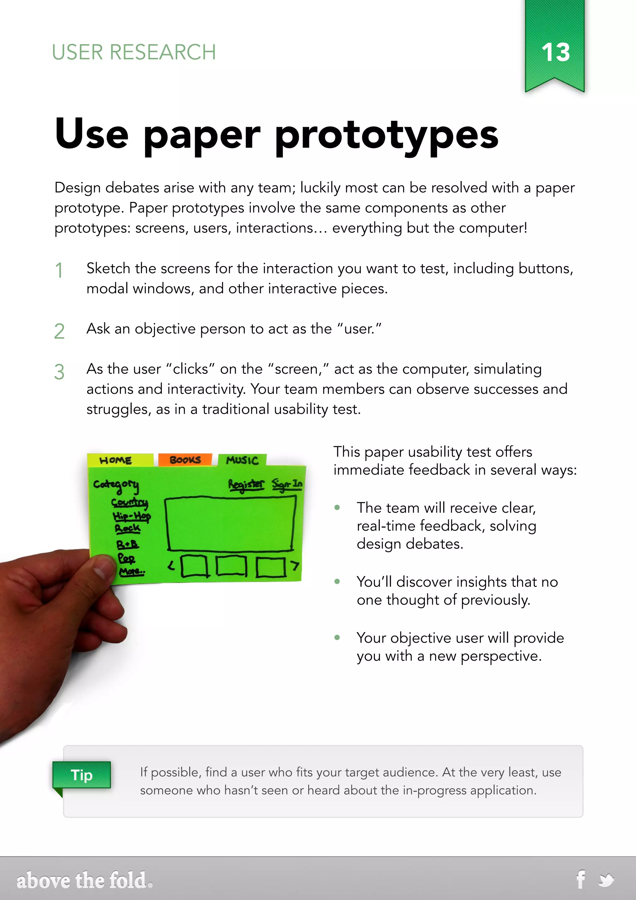USER RESEARCH                                                                           13


Use paper prototypes
Design debates arise with any team; luckily most can be resolved with a paper
prototype. Paper prototypes involve the same components as other
prototypes: screens, users, interactions… everything but the computer!


1     Sketch the screens for the interaction you want to test, including buttons,
      modal windows, and other interactive pieces.


2     Ask an objective person to act as the “user.”


3     As the user “clicks” on the “screen,” act as the computer, simulating
      actions and interactivity. Your team members can observe successes and
      struggles, as in a traditional usability test.

                                                 This paper usability test offers
                                                 immediate feedback in several ways:

                                                 •	 The team will receive clear,
                                                    real-time feedback, solving
                                                    design debates.

                                                 •	 You’ll discover insights that no
                                                    one thought of previously.

                                                 •	 Your objective user will provide
                                                    you with a new perspective.




    Tip       If possible, find a user who fits your target audience. At the very least, use
              someone who hasn’t seen or heard about the in-progress application.
 