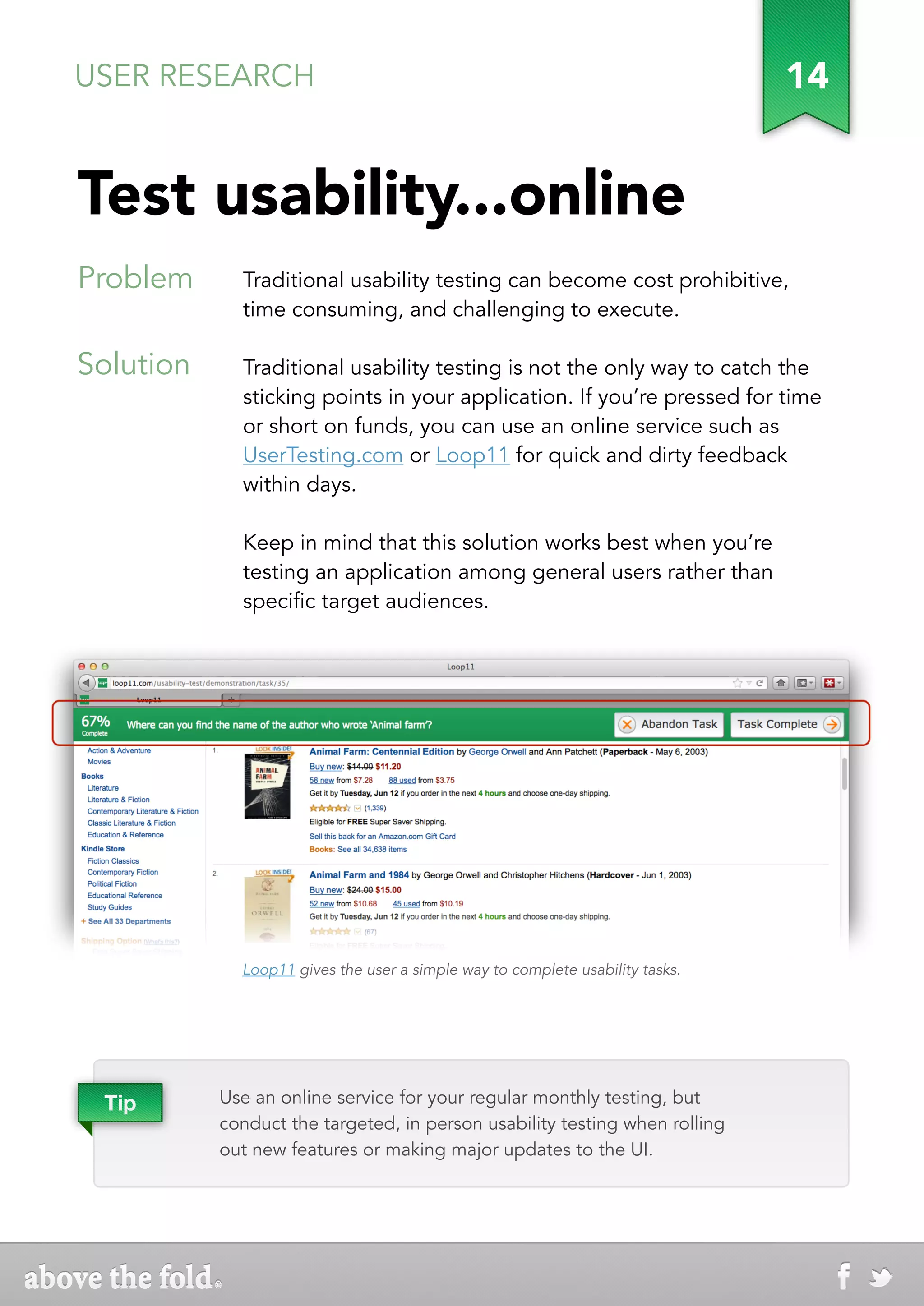 USER RESEARCH                                                                  14


Test usability...online
Problem      Traditional usability testing can become cost prohibitive,
             time consuming, and challenging to execute.

Solution     Traditional usability testing is not the only way to catch the
             sticking points in your application. If you’re pressed for time
             or short on funds, you can use an online service such as
             UserTesting.com or Loop11 for quick and dirty feedback
             within days.

             Keep in mind that this solution works best when you’re
             testing an application among general users rather than
             specific target audiences.




             Loop11 gives the user a simple way to complete usability tasks.




 Tip       Use an online service for your regular monthly testing, but
           conduct the targeted, in person usability testing when rolling
           out new features or making major updates to the UI.
 