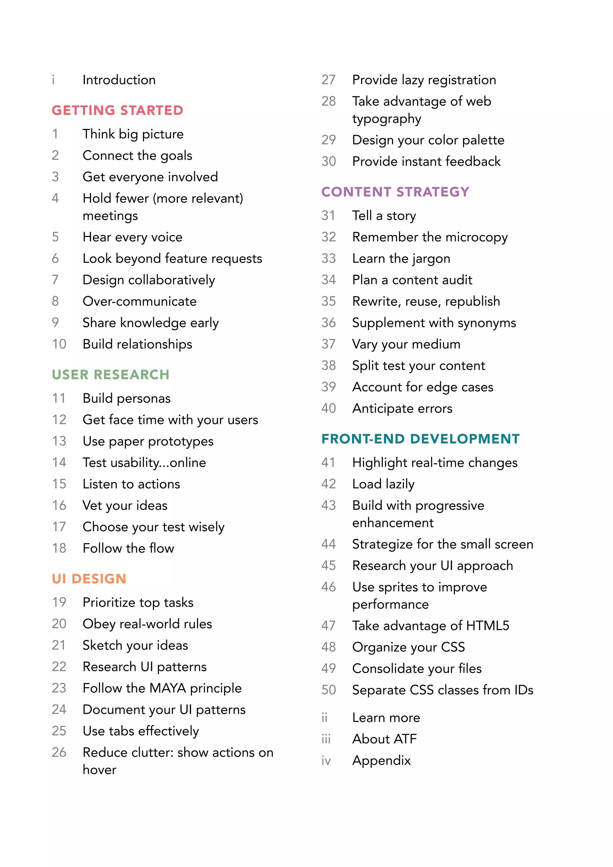 i    Introduction                      27    Provide lazy registration
                                       28    Take advantage of web
GETTING STARTED
                                             typography
1    Think big picture                 29    Design your color palette
2    Connect the goals                 30    Provide instant feedback
3    Get everyone involved	
4    Hold fewer (more relevant)        CONTENT STRATEGY	
     meetings                          31    Tell a story
5    Hear every voice                  32    Remember the microcopy
6    Look beyond feature requests      33    Learn the jargon
7    Design collaboratively	           34    Plan a content audit	
8    Over-communicate	                 35    Rewrite, reuse, republish
9    Share knowledge early             36    Supplement with synonyms
10   Build relationships               37    Vary your medium
                                       38    Split test your content	
USER RESEARCH
                                       39    Account for edge cases
11   Build personas	
                                       40    Anticipate errors
12   Get face time with your users	
13   Use paper prototypes	             FRONT-END DEVELOPMENT
14   Test usability...online	          41    Highlight real-time changes	
15   Listen to actions	                42    Load lazily	
16   Vet your ideas                    43    Build with progressive
17   Choose your test wisely	                enhancement	
18   Follow the flow                   44    Strategize for the small screen
                                       45    Research your UI approach	
UI DESIGN	
                                       46    Use sprites to improve
19   Prioritize top tasks	                   performance	
20   Obey real-world rules 	           47    Take advantage of HTML5
21   Sketch your ideas                 48    Organize your CSS	
22   Research UI patterns              49    Consolidate your files	
23   Follow the MAYA principle         50    Separate CSS classes from IDs	
24   Document your UI patterns
                                       ii    Learn more
25   Use tabs effectively
                                       iii   About ATF
26   Reduce clutter: show actions on
                                       iv    Appendix
     hover
 