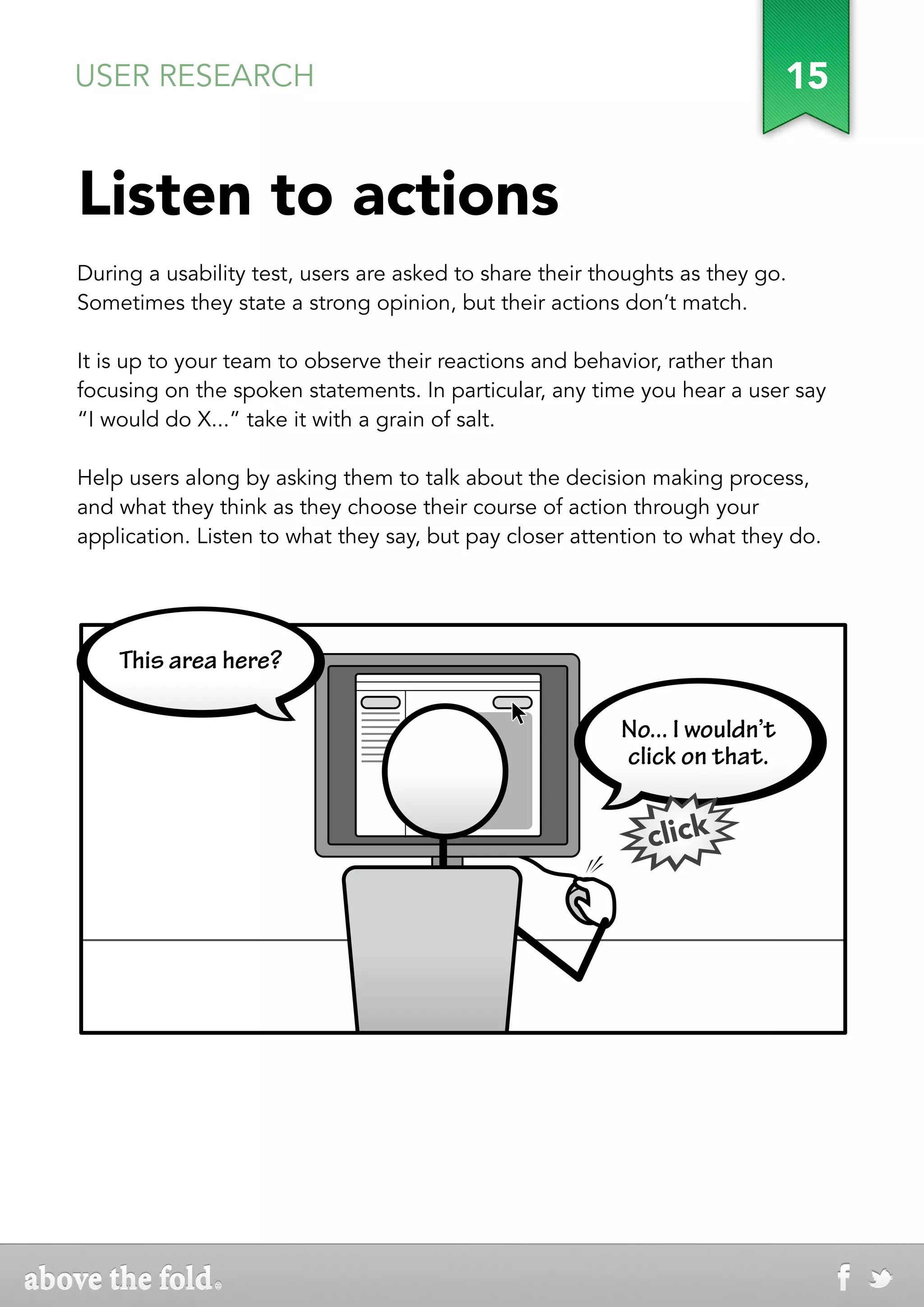 USER RESEARCH                                                                15


Listen to actions
During a usability test, users are asked to share their thoughts as they go.
Sometimes they state a strong opinion, but their actions don’t match.

It is up to your team to observe their reactions and behavior, rather than
focusing on the spoken statements. In particular, any time you hear a user say
“I would do X...” take it with a grain of salt.

Help users along by asking them to talk about the decision making process,
and what they think as they choose their course of action through your
application. Listen to what they say, but pay closer attention to what they do.




    This area here?

                                                          No... I wouldn’t
                                                          click on that.


                                                             click
 