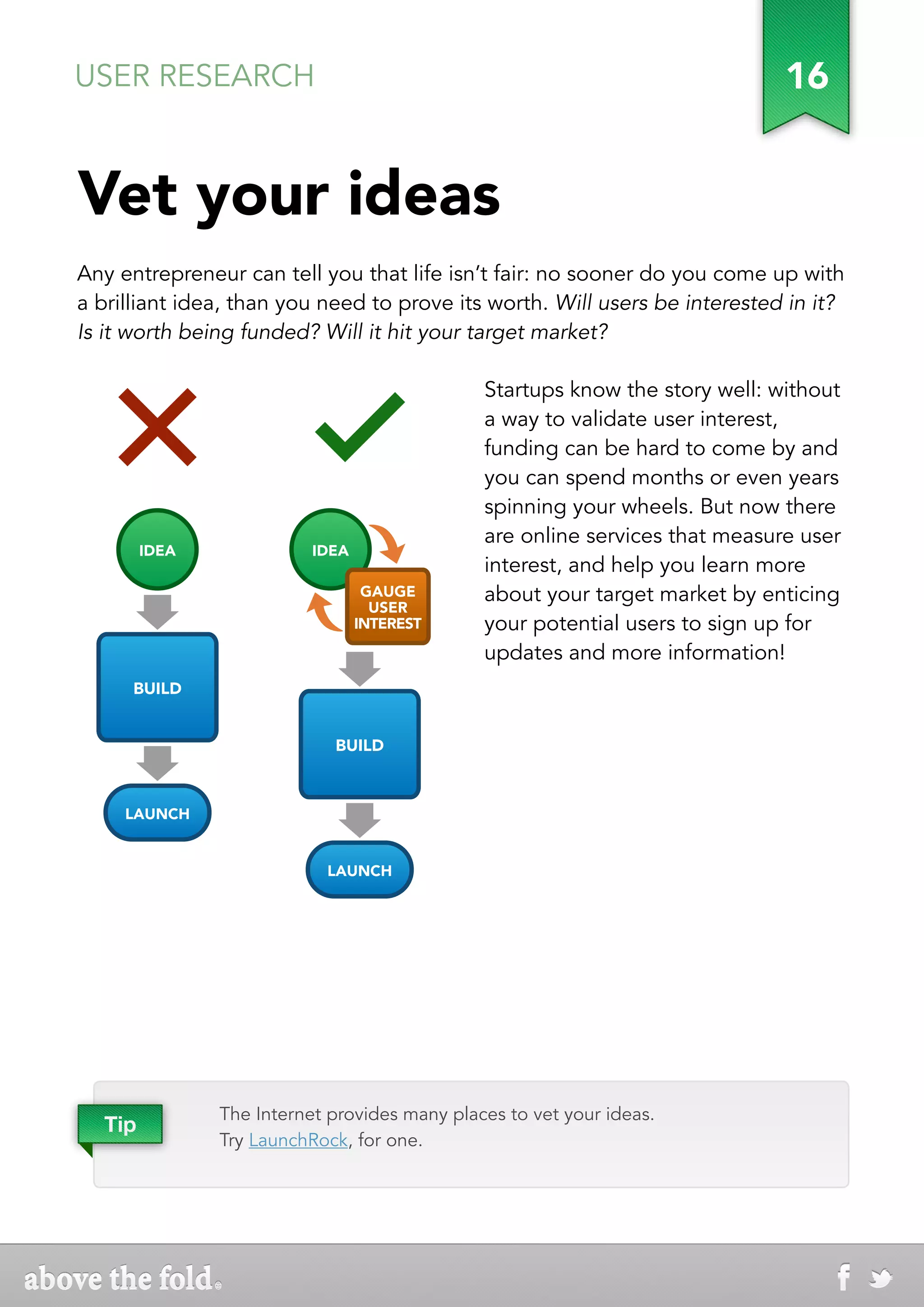 USER RESEARCH                                                                  16


Vet your ideas
Any entrepreneur can tell you that life isn’t fair: no sooner do you come up with
a brilliant idea, than you need to prove its worth. Will users be interested in it?
Is it worth being funded? Will it hit your target market?

                                                Startups know the story well: without
                                                a way to validate user interest,
                                                funding can be hard to come by and
                                                you can spend months or even years
                                                spinning your wheels. But now there
                                                are online services that measure user
 IDEA IDEA                IDEA IDEA
                                                interest, and help you learn more
                                GAUGE GAUGE     about your target market by enticing
                                 USER USER
                               INTEREST
                                     INTEREST   your potential users to sign up for
                                                updates and more information!
 BUILDBUILD


                            BUILDBUILD



LAUNCH
    LAUNCH


                           LAUNCH
                               LAUNCH




               The Internet provides many places to vet your ideas.
  Tip
               Try LaunchRock, for one.
 