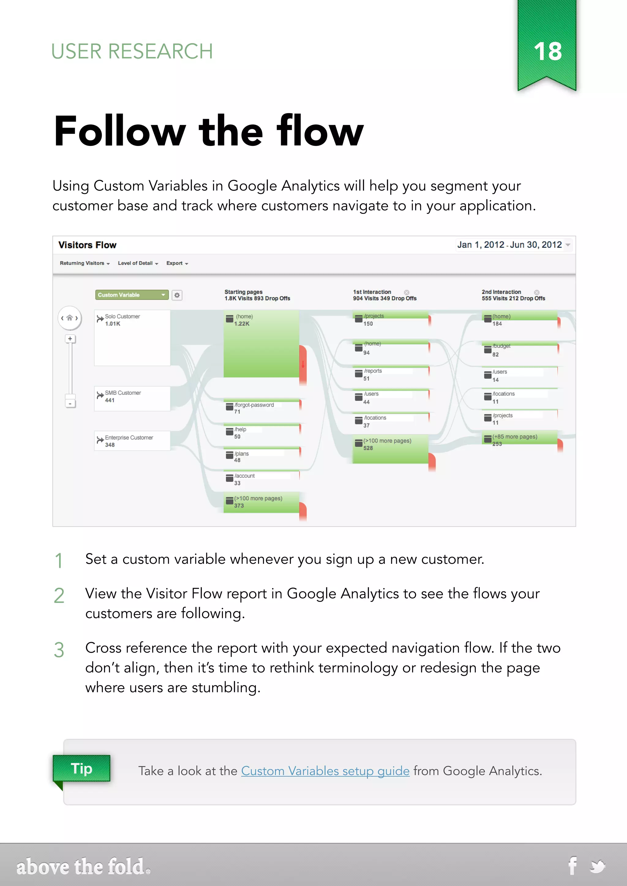 USER RESEARCH                                                                    18


Follow the flow
Using Custom Variables in Google Analytics will help you segment your
customer base and track where customers navigate to in your application.




1    Set a custom variable whenever you sign up a new customer.

2    View the Visitor Flow report in Google Analytics to see the flows your
     customers are following.

3    Cross reference the report with your expected navigation flow. If the two
     don’t align, then it’s time to rethink terminology or redesign the page
     where users are stumbling.




    Tip      Take a look at the Custom Variables setup guide from Google Analytics.
 
