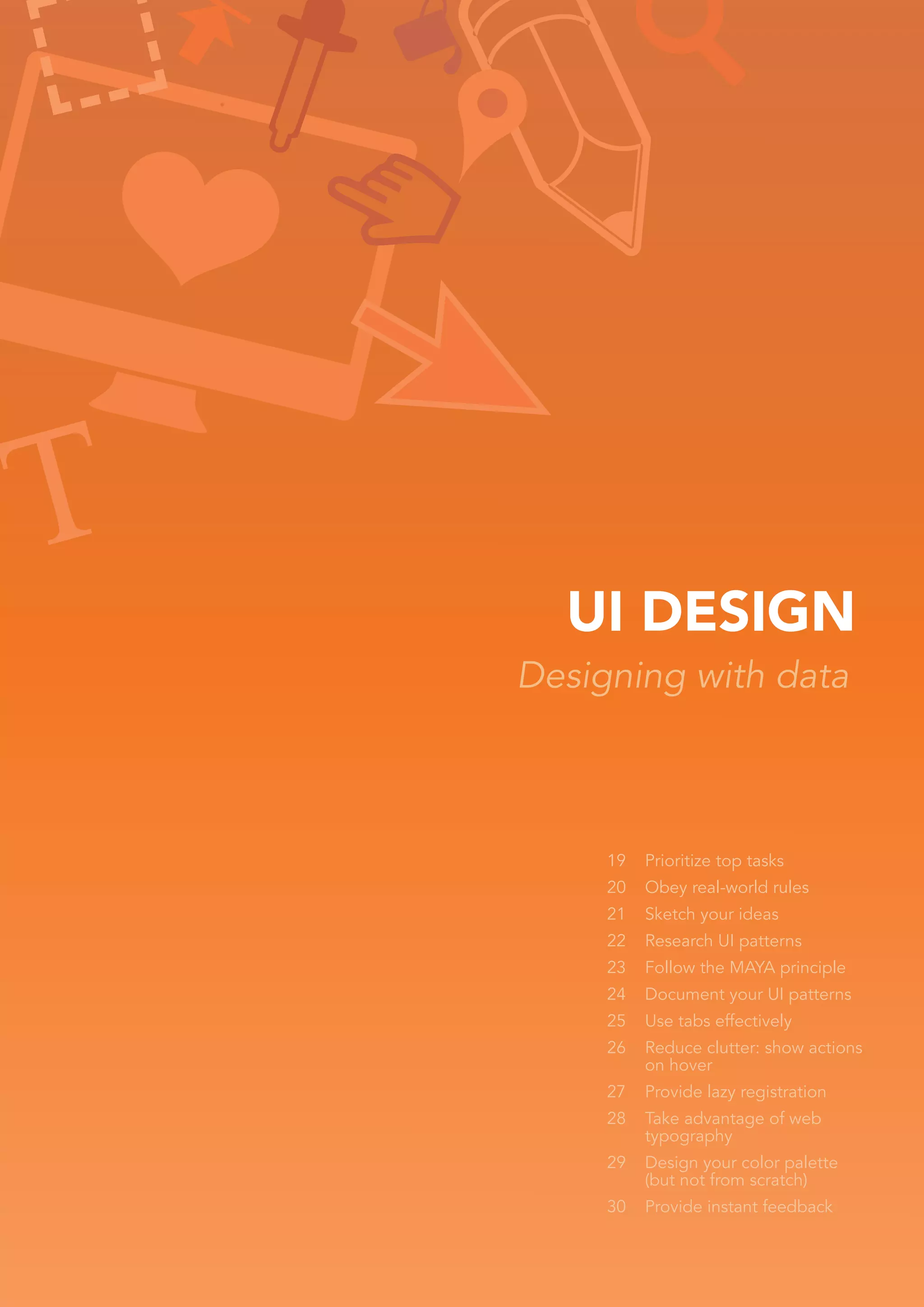 UI DESIGN
Designing with data



     19   Prioritize top tasks
     20   Obey real-world rules
     21   Sketch your ideas
     22   Research UI patterns
     23   Follow the MAYA principle
     24   Document your UI patterns
     25   Use tabs effectively
     26   Reduce clutter: show actions
          on hover
     27   Provide lazy registration
     28   Take advantage of web
          typography
     29   Design your color palette
          (but not from scratch)
     30   Provide instant feedback
 