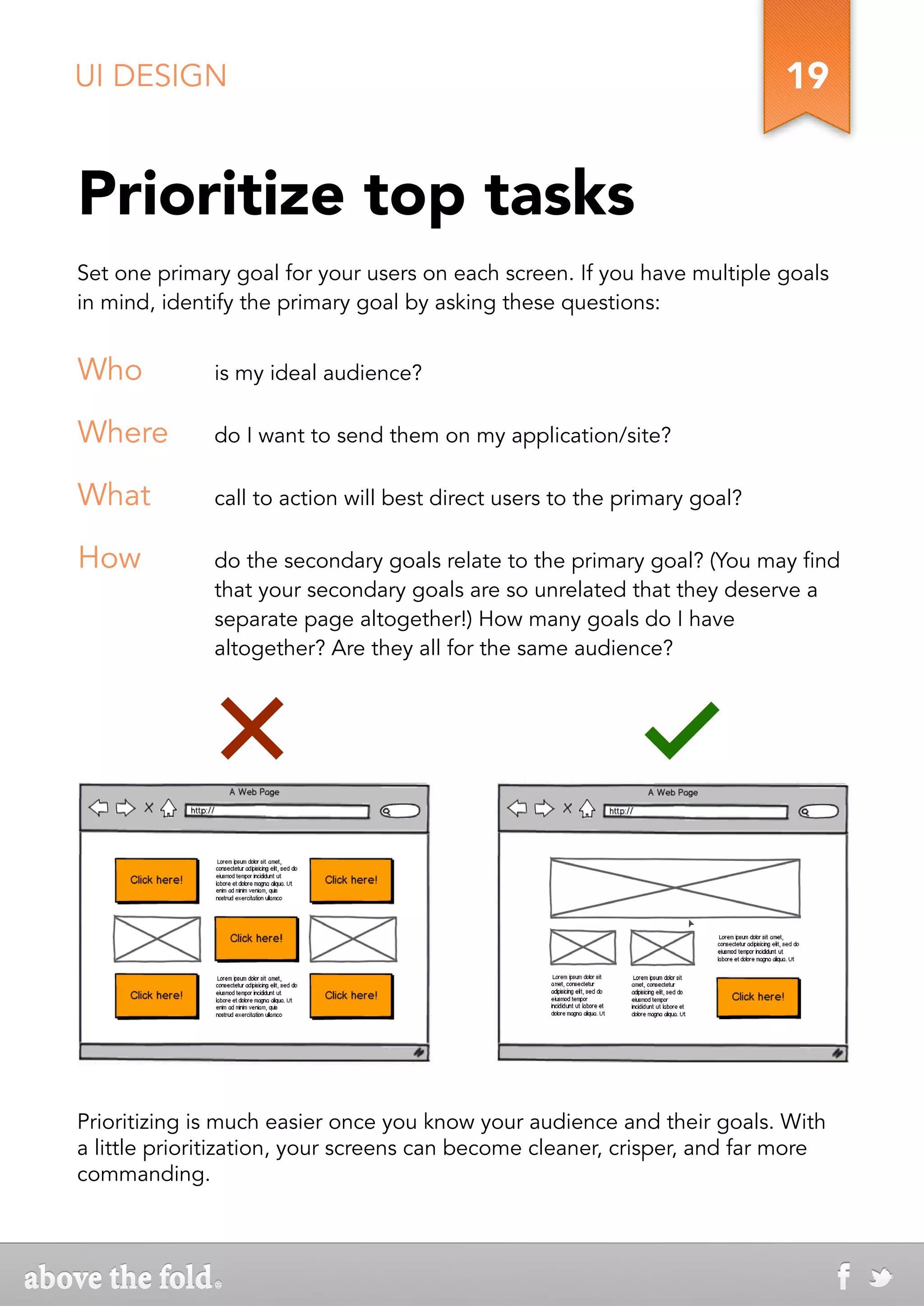 UI DESIGN                                                                  19


Prioritize top tasks
Set one primary goal for your users on each screen. If you have multiple goals
in mind, identify the primary goal by asking these questions:


Who           is my ideal audience?

Where         do I want to send them on my application/site?

What          call to action will best direct users to the primary goal?

How           do the secondary goals relate to the primary goal? (You may find
              that your secondary goals are so unrelated that they deserve a
              separate page altogether!) How many goals do I have
              altogether? Are they all for the same audience?




Prioritizing is much easier once you know your audience and their goals. With
a little prioritization, your screens can become cleaner, crisper, and far more
commanding.
 