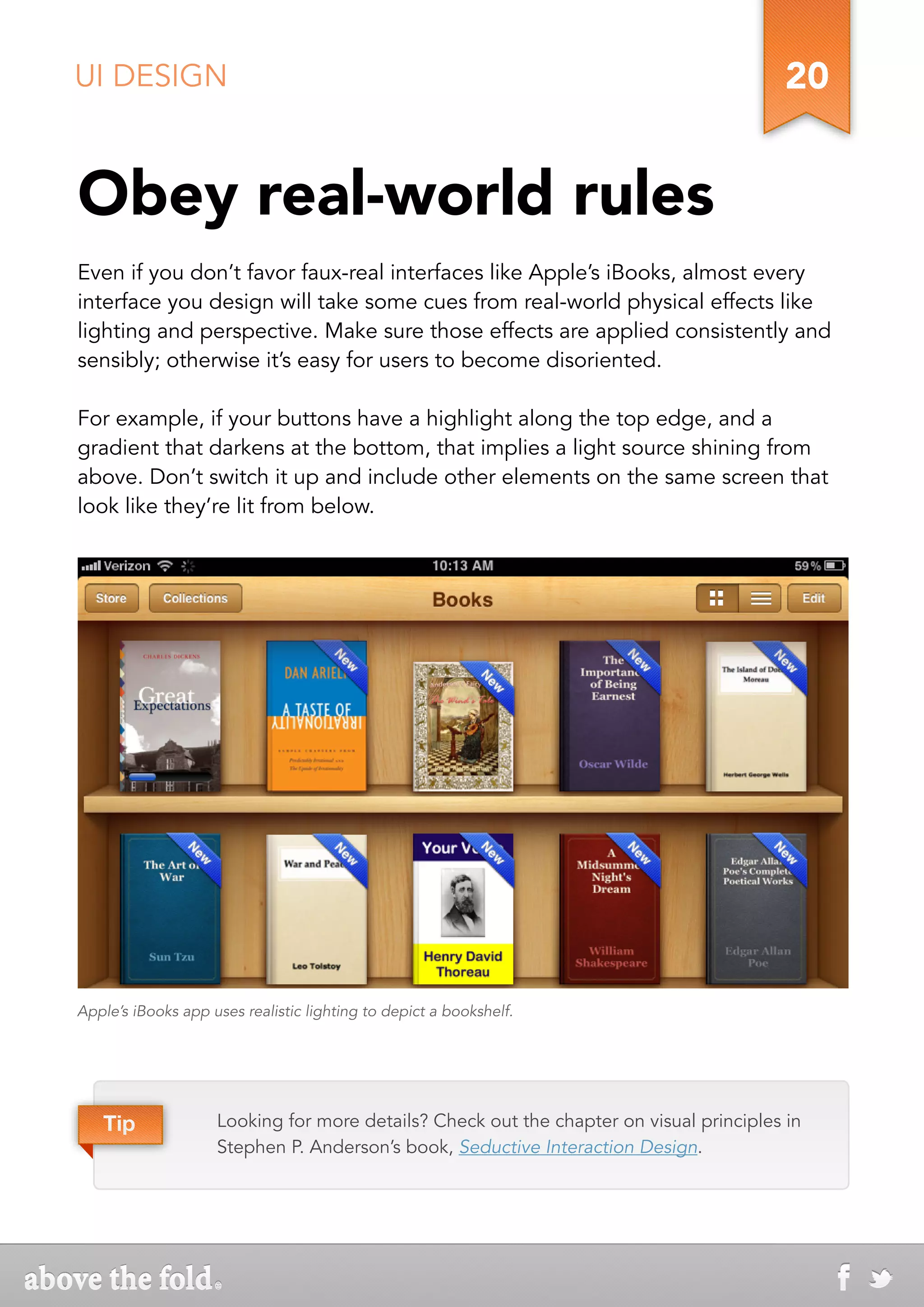 UI DESIGN                                                                                20


Obey real-world rules
Even if you don’t favor faux-real interfaces like Apple’s iBooks, almost every
interface you design will take some cues from real-world physical effects like
lighting and perspective. Make sure those effects are applied consistently and
sensibly; otherwise it’s easy for users to become disoriented.

For example, if your buttons have a highlight along the top edge, and a
gradient that darkens at the bottom, that implies a light source shining from
above. Don’t switch it up and include other elements on the same screen that
look like they’re lit from below.




Apple’s iBooks app uses realistic lighting to depict a bookshelf.




   Tip              Looking for more details? Check out the chapter on visual principles in
                    Stephen P. Anderson’s book, Seductive Interaction Design.
 