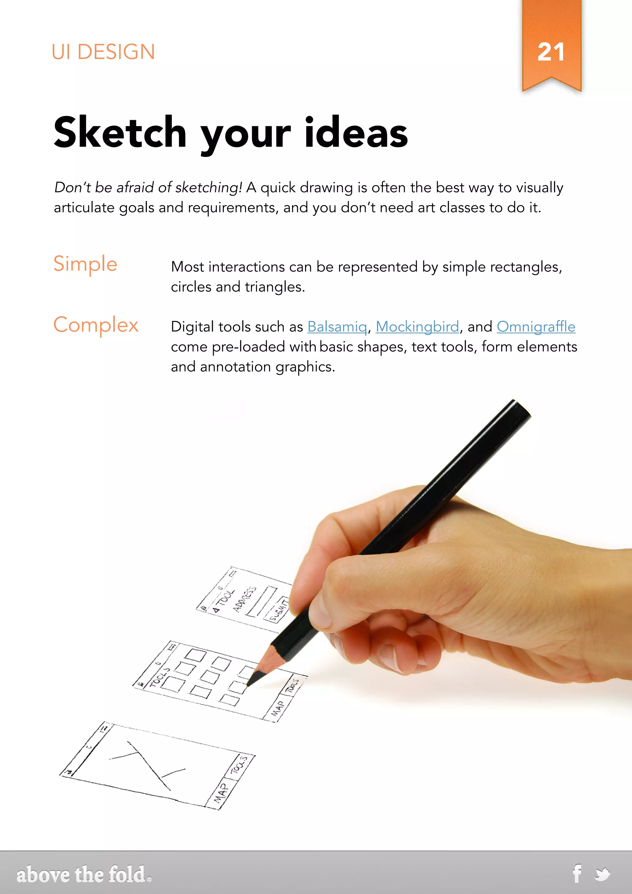 UI DESIGN                                                                 21


Sketch your ideas
Don’t be afraid of sketching! A quick drawing is often the best way to visually
articulate goals and requirements, and you don’t need art classes to do it.


Simple            Most interactions can be represented by simple rectangles,
                  circles and triangles.

Complex           Digital tools such as Balsamiq, Mockingbird, and Omnigraffle
                  come pre-loaded with basic shapes, text tools, form elements
                  and annotation graphics.
 