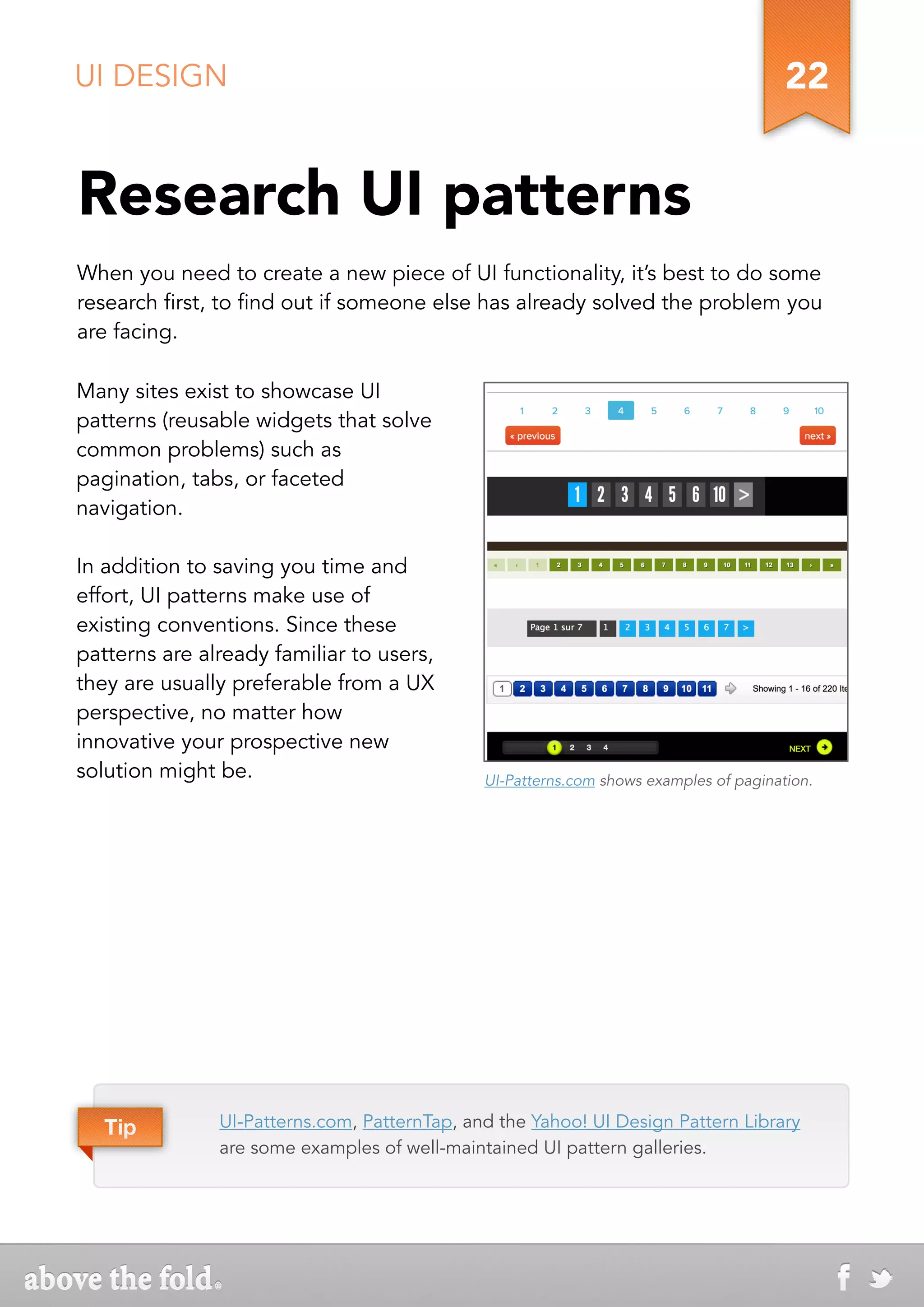 UI DESIGN                                                                              22


Research UI patterns
When you need to create a new piece of UI functionality, it’s best to do some
research first, to find out if someone else has already solved the problem you
are facing.

Many sites exist to showcase UI
patterns (reusable widgets that solve
common problems) such as
pagination, tabs, or faceted
navigation.

In addition to saving you time and
effort, UI patterns make use of
existing conventions. Since these
patterns are already familiar to users,
they are usually preferable from a UX
perspective, no matter how
innovative your prospective new
solution might be.                            UI-Patterns.com shows examples of pagination.




   Tip         UI-Patterns.com, PatternTap, and the Yahoo! UI Design Pattern Library
               are some examples of well-maintained UI pattern galleries.
 