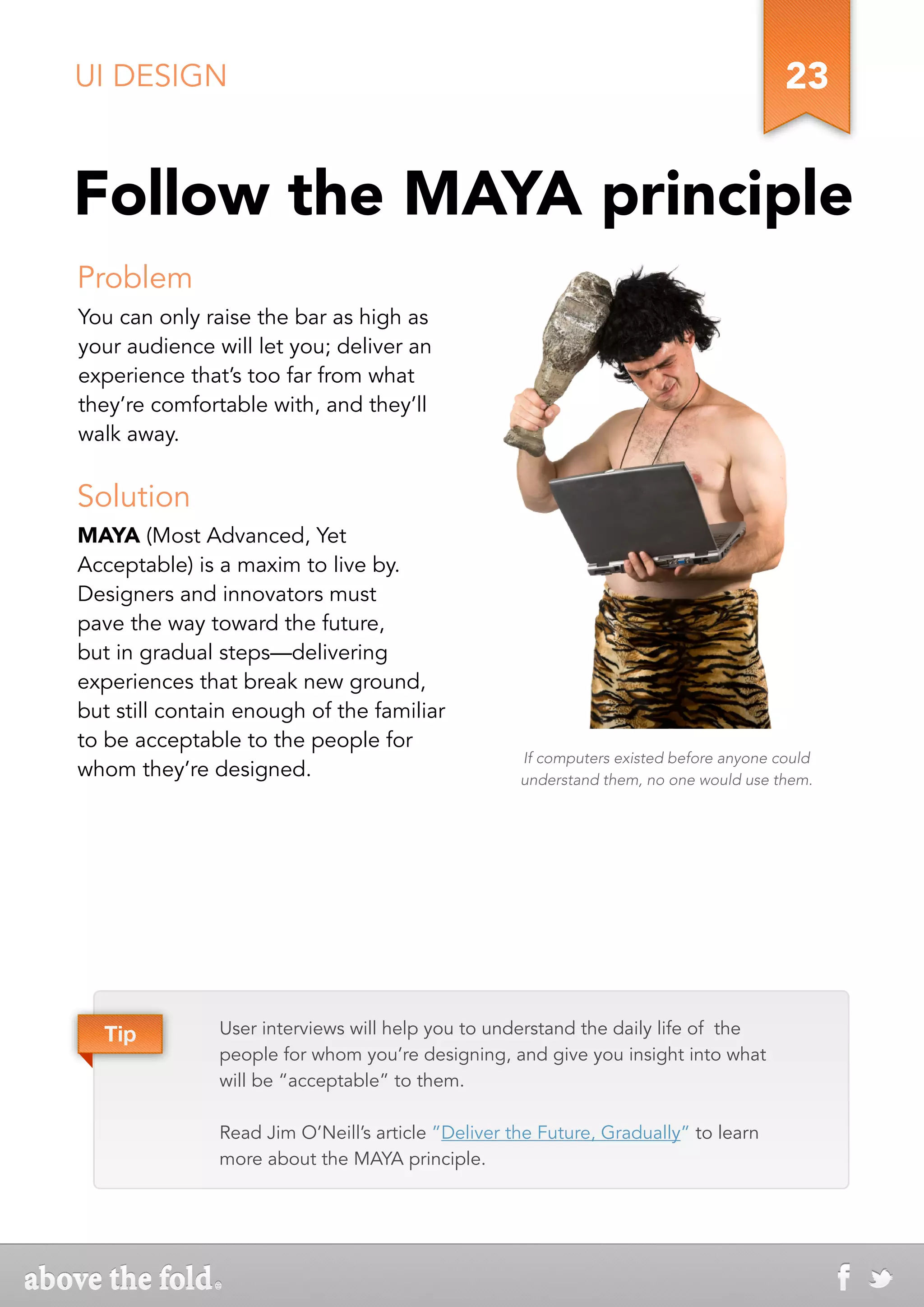 UI DESIGN                                                                               23


Follow the MAYA principle
Problem
You can only raise the bar as high as
your audience will let you; deliver an
experience that’s too far from what
they’re comfortable with, and they’ll
walk away.


Solution
MAYA (Most Advanced, Yet
Acceptable) is a maxim to live by.
Designers and innovators must
pave the way toward the future,
but in gradual steps—delivering
experiences that break new ground,
but still contain enough of the familiar
to be acceptable to the people for
                                                    If computers existed before anyone could
whom they’re designed.                              understand them, no one would use them.




  Tip          User interviews will help you to understand the daily life of the
               people for whom you’re designing, and give you insight into what
               will be “acceptable” to them.

               Read Jim O’Neill’s article ”Deliver the Future, Gradually” to learn
               more about the MAYA principle.
 