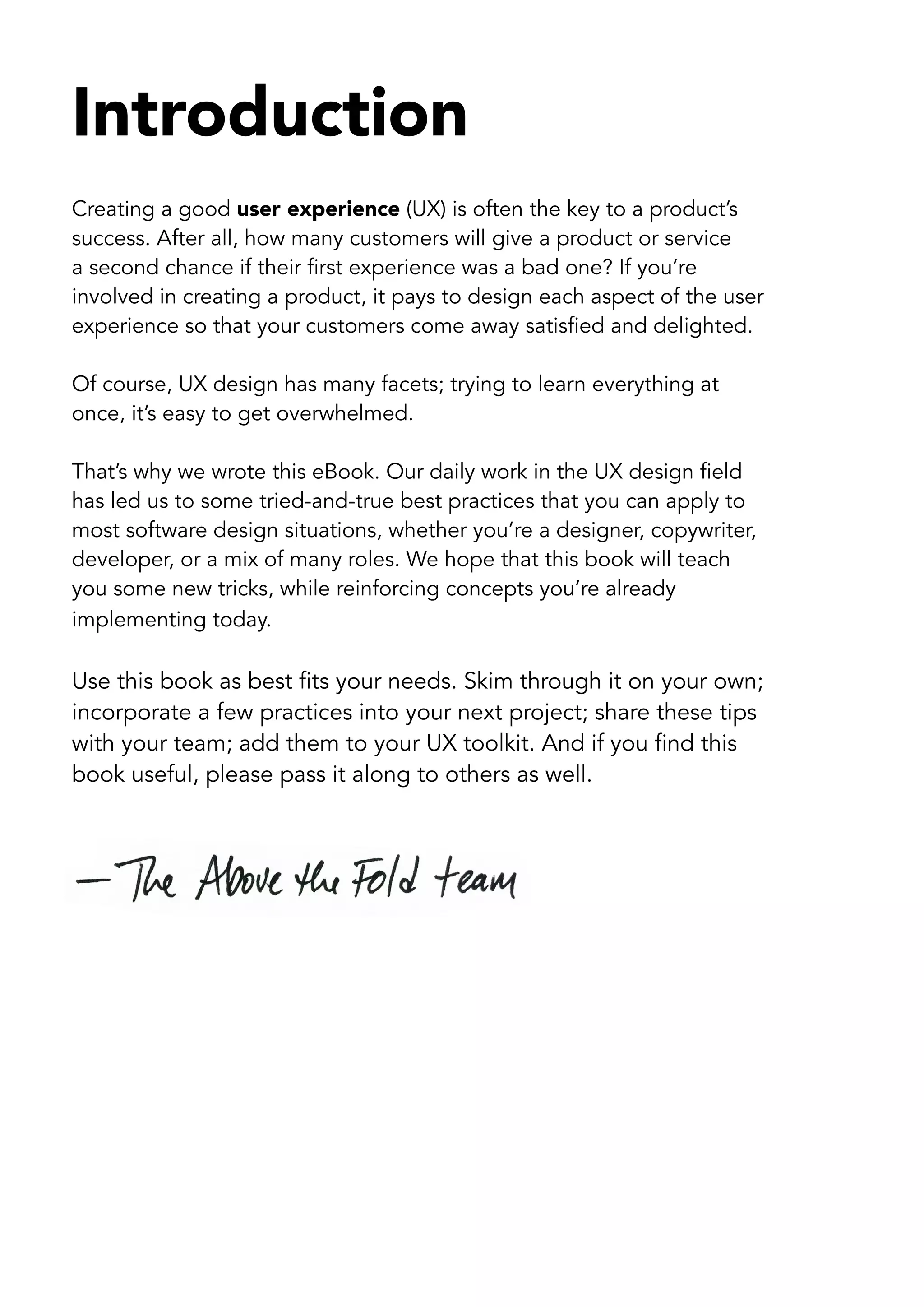 Introduction
Creating a good user experience (UX) is often the key to a product’s
success. After all, how many customers will give a product or service
a second chance if their first experience was a bad one? If you’re
involved in creating a product, it pays to design each aspect of the user
experience so that your customers come away satisfied and delighted.

Of course, UX design has many facets; trying to learn everything at
once, it’s easy to get overwhelmed.

That’s why we wrote this eBook. Our daily work in the UX design field
has led us to some tried-and-true best practices that you can apply to
most software design situations, whether you’re a designer, copywriter,
developer, or a mix of many roles. We hope that this book will teach
you some new tricks, while reinforcing concepts you’re already
implementing today.

Use this book as best fits your needs. Skim through it on your own;
incorporate a few practices into your next project; share these tips
with your team; add them to your UX toolkit. And if you find this
book useful, please pass it along to others as well.
 