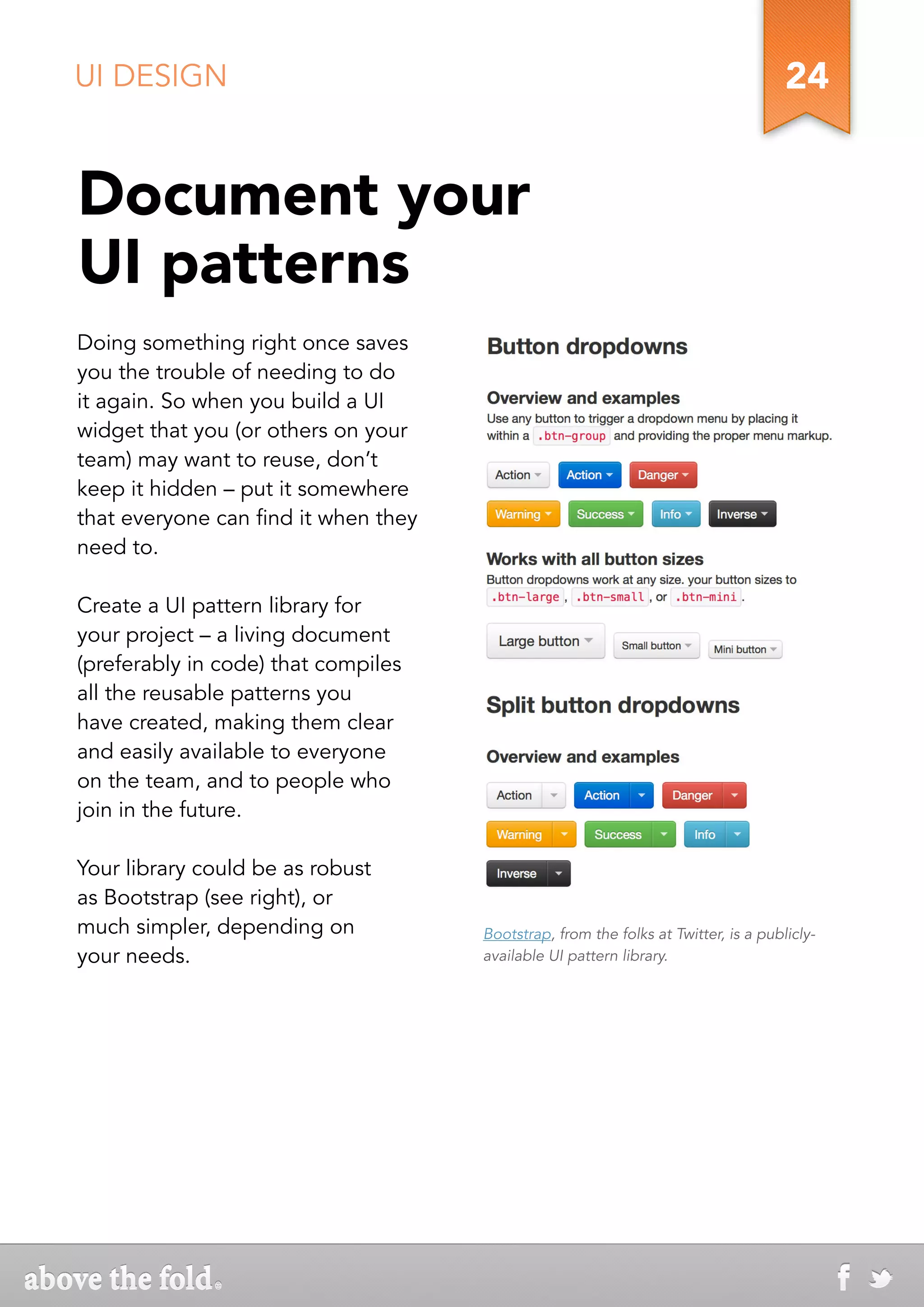 UI DESIGN                                                                            24


Document your
UI patterns
Doing something right once saves
you the trouble of needing to do
it again. So when you build a UI
widget that you (or others on your
team) may want to reuse, don’t
keep it hidden – put it somewhere
that everyone can find it when they
need to.

Create a UI pattern library for
your project – a living document
(preferably in code) that compiles
all the reusable patterns you
have created, making them clear
and easily available to everyone
on the team, and to people who
join in the future.

Your library could be as robust
as Bootstrap (see right), or
much simpler, depending on            Bootstrap, from the folks at Twitter, is a publicly-
your needs.                           available UI pattern library.
 