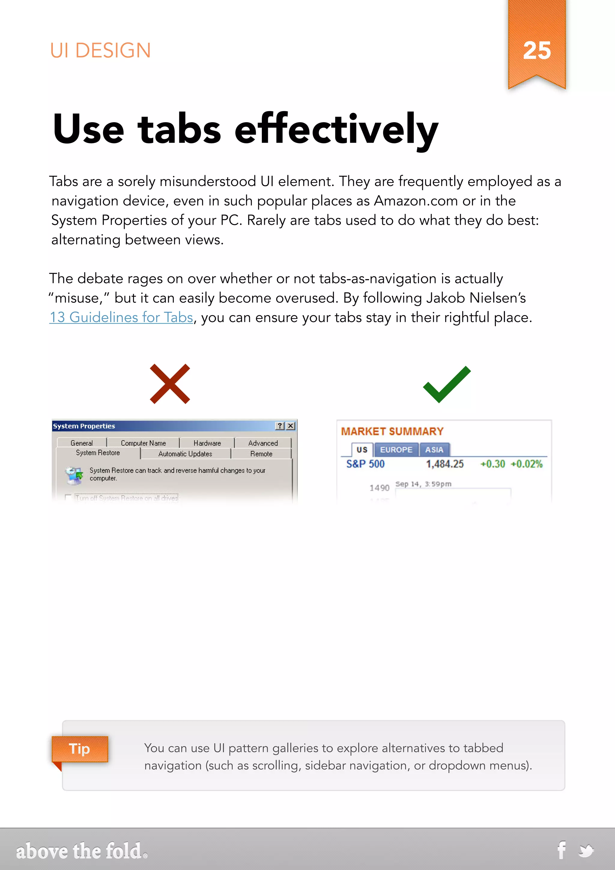 UI DESIGN                                                                          25


Use tabs effectively
Tabs are a sorely misunderstood UI element. They are frequently employed as a
navigation device, even in such popular places as Amazon.com or in the
System Properties of your PC. Rarely are tabs used to do what they do best:
alternating between views.

The debate rages on over whether or not tabs-as-navigation is actually
“misuse,” but it can easily become overused. By following Jakob Nielsen’s
13 Guidelines for Tabs, you can ensure your tabs stay in their rightful place.




   Tip         You can use UI pattern galleries to explore alternatives to tabbed
               navigation (such as scrolling, sidebar navigation, or dropdown menus).
 