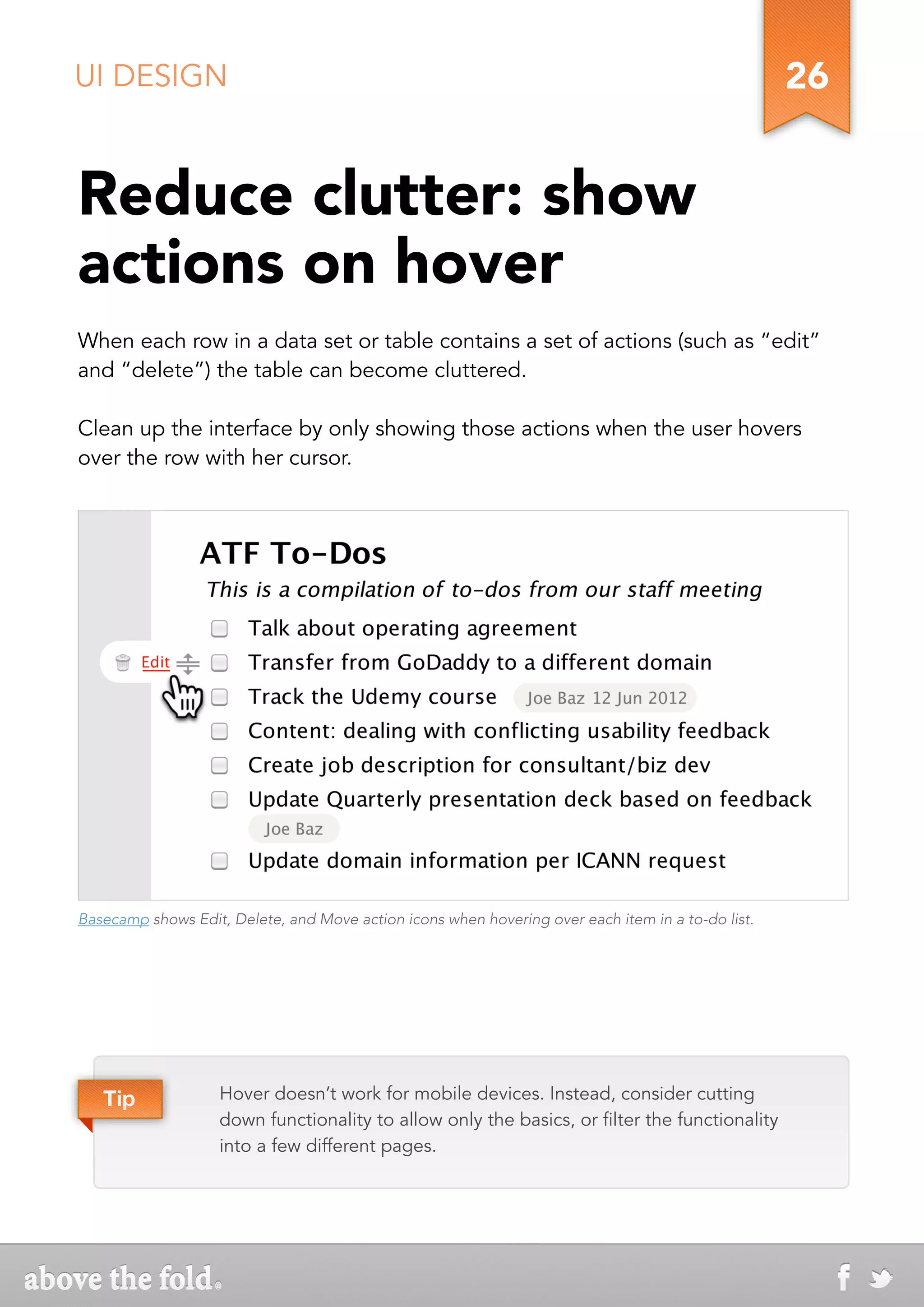UI DESIGN                                                                                          26


Reduce clutter: show
actions on hover
When each row in a data set or table contains a set of actions (such as “edit”
and “delete”) the table can become cluttered.

Clean up the interface by only showing those actions when the user hovers
over the row with her cursor.




Basecamp shows Edit, Delete, and Move action icons when hovering over each item in a to-do list.




   Tip              Hover doesn’t work for mobile devices. Instead, consider cutting
                    down functionality to allow only the basics, or filter the functionality
                    into a few different pages.
 