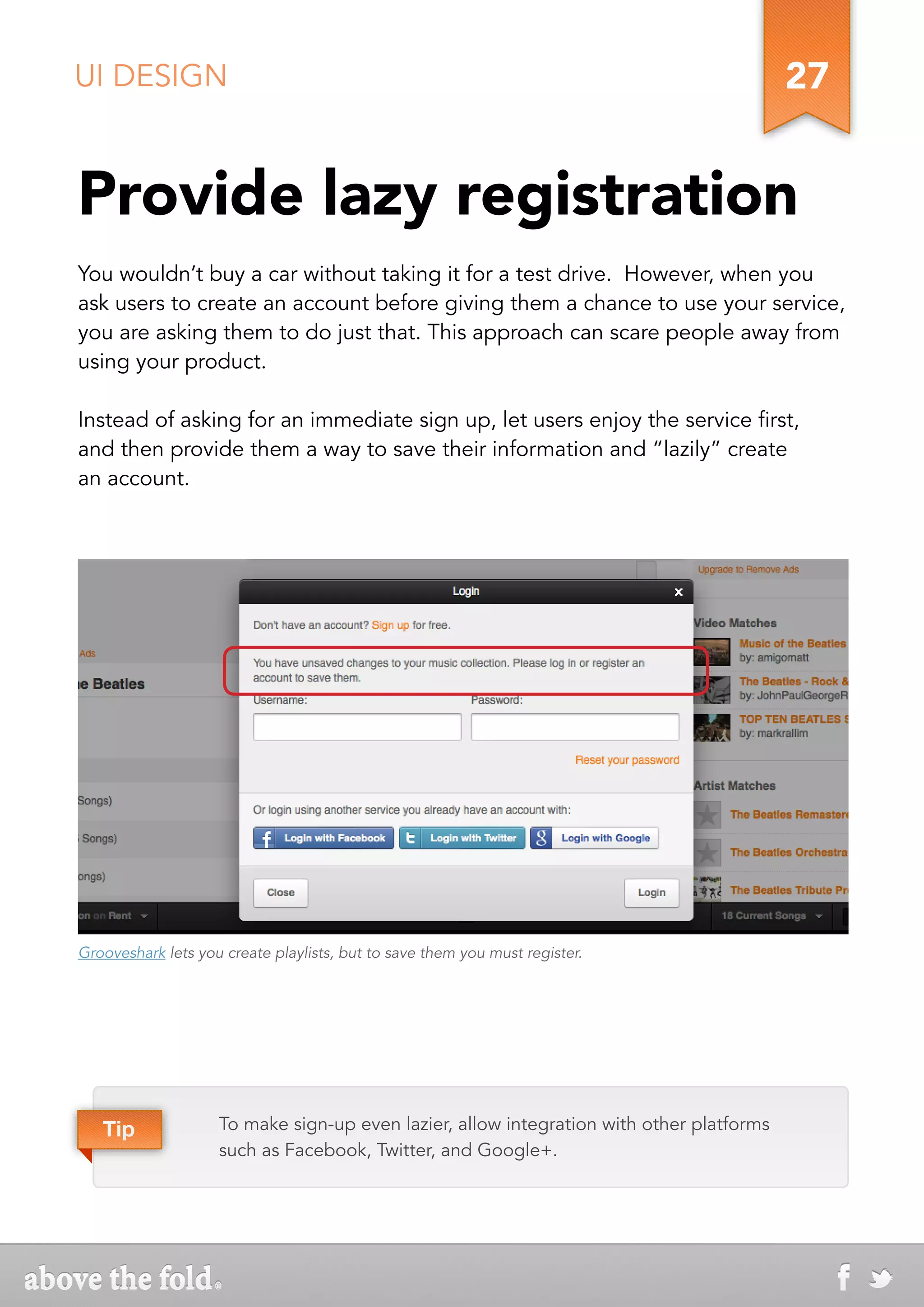 UI DESIGN                                                                                 27


Provide lazy registration
You wouldn’t buy a car without taking it for a test drive. However, when you
ask users to create an account before giving them a chance to use your service,
you are asking them to do just that. This approach can scare people away from
using your product.

Instead of asking for an immediate sign up, let users enjoy the service first,
and then provide them a way to save their information and “lazily” create
an account.




Grooveshark lets you create playlists, but to save them you must register.




   Tip              To make sign-up even lazier, allow integration with other platforms
                    such as Facebook, Twitter, and Google+.
 