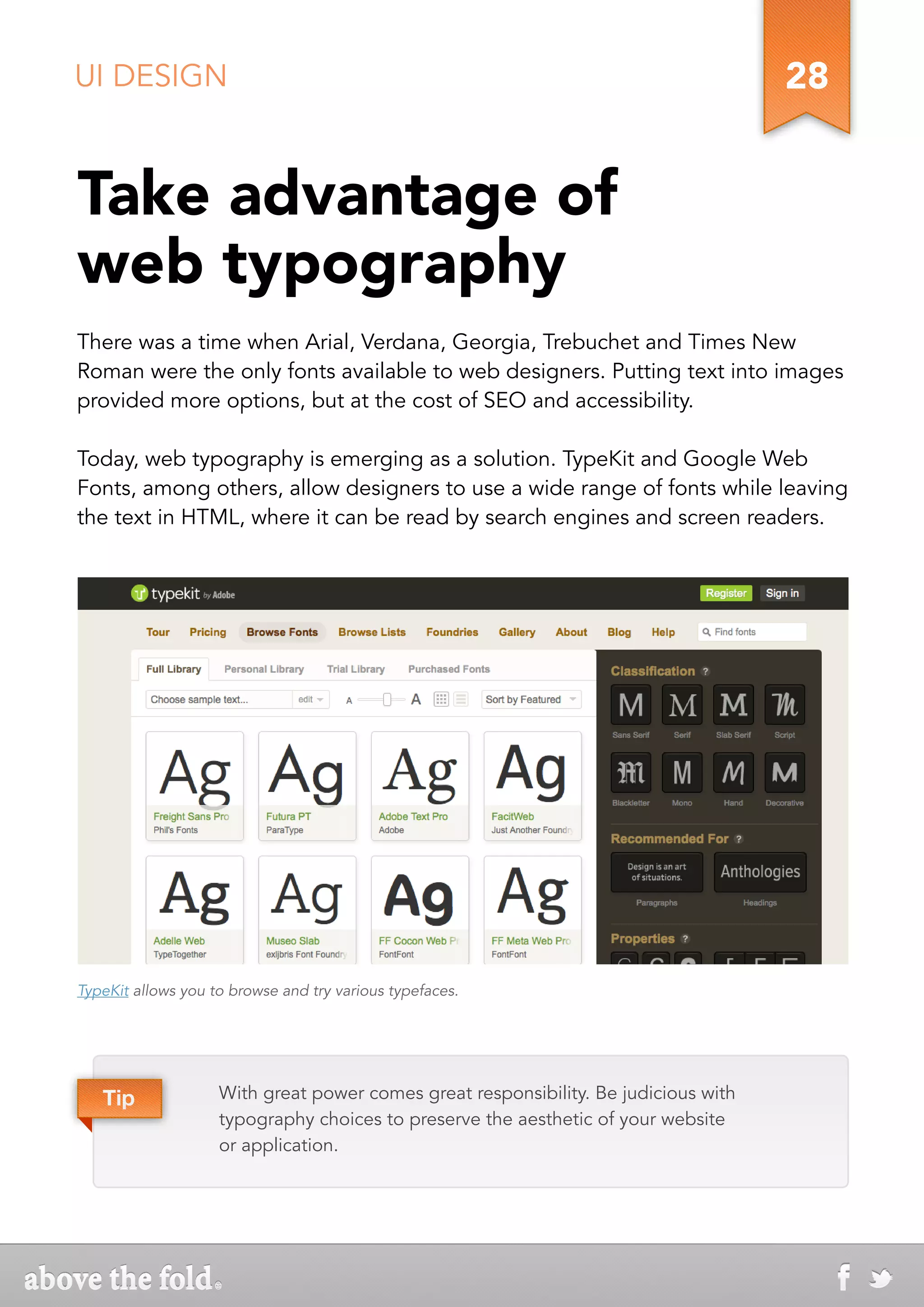 UI DESIGN                                                                            28


Take advantage of
web typography
There was a time when Arial, Verdana, Georgia, Trebuchet and Times New
Roman were the only fonts available to web designers. Putting text into images
provided more options, but at the cost of SEO and accessibility.

Today, web typography is emerging as a solution. TypeKit and Google Web
Fonts, among others, allow designers to use a wide range of fonts while leaving
the text in HTML, where it can be read by search engines and screen readers.




TypeKit allows you to browse and try various typefaces.




   Tip              With great power comes great responsibility. Be judicious with
                    typography choices to preserve the aesthetic of your website
                    or application.
 