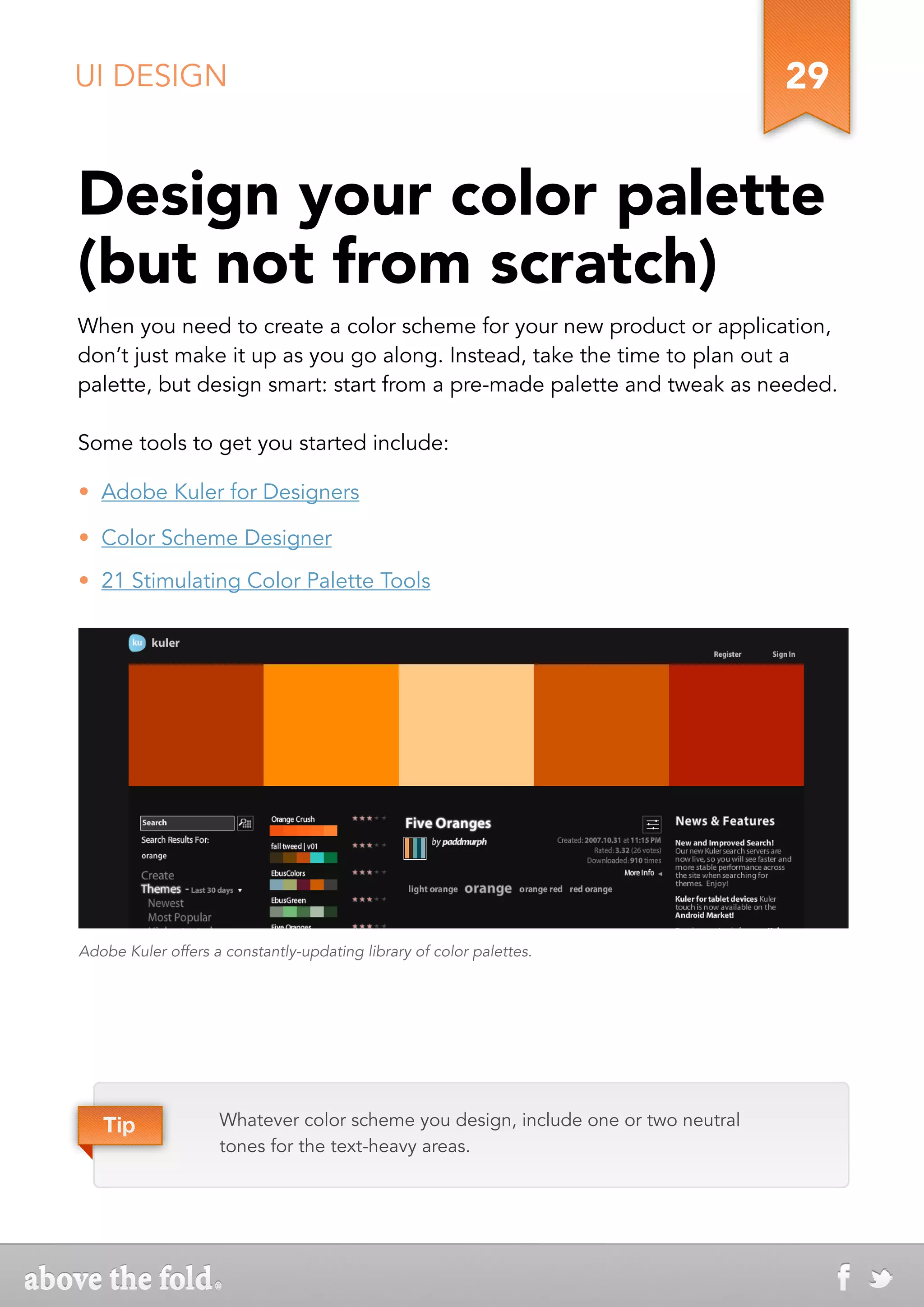 UI DESIGN                                                                          29


Design your color palette
(but not from scratch)
When you need to create a color scheme for your new product or application,
don’t just make it up as you go along. Instead, take the time to plan out a
palette, but design smart: start from a pre-made palette and tweak as needed.

Some tools to get you started include:

•  Adobe Kuler for Designers

•  Color Scheme Designer
•  21 Stimulating Color Palette Tools




Adobe Kuler offers a constantly-updating library of color palettes.




   Tip              Whatever color scheme you design, include one or two neutral
                    tones for the text-heavy areas.
 
