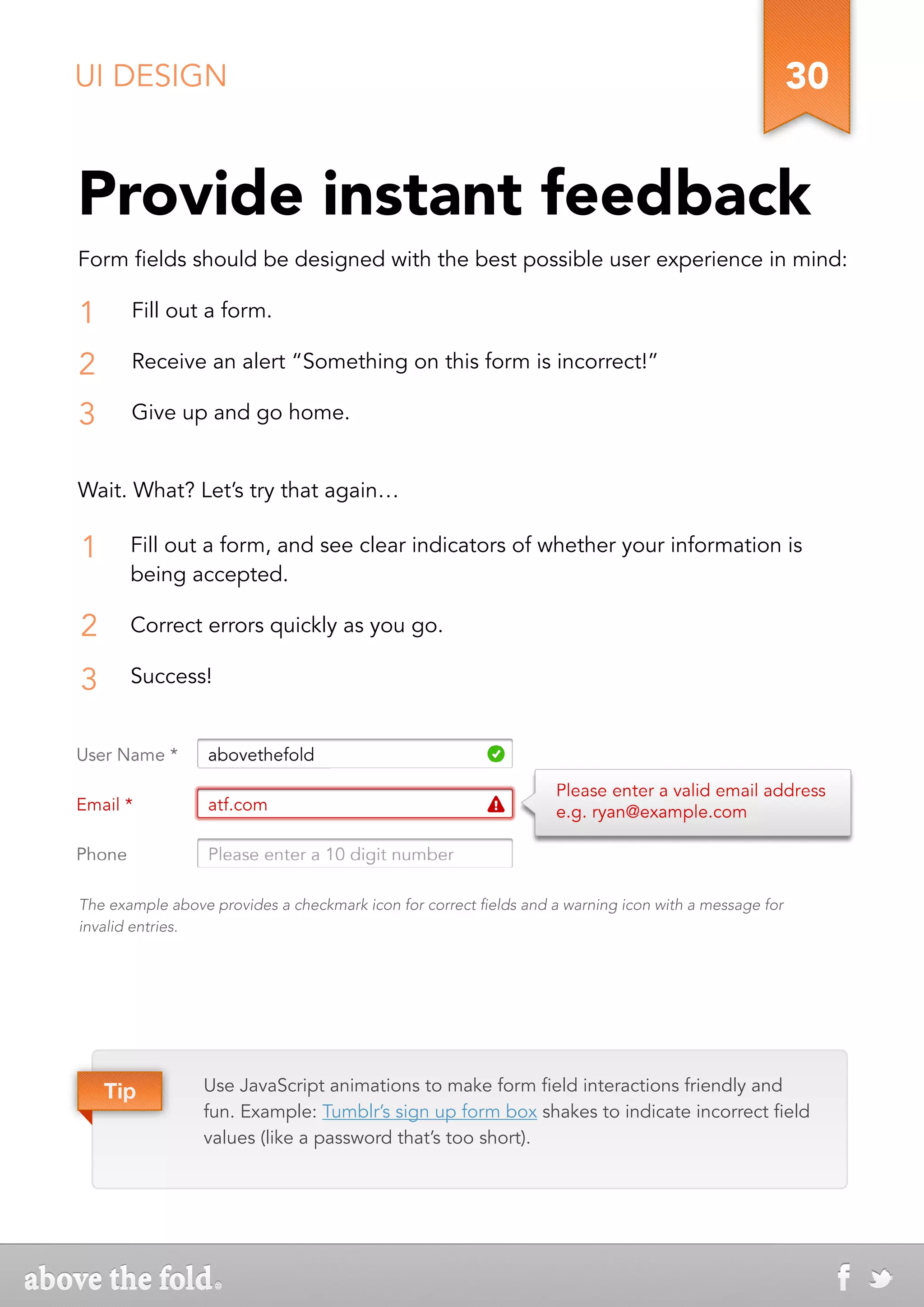 UI DESIGN                                                                                              30


Provide instant feedback
Form fields should be designed with the best possible user experience in mind:

1      Fill out a form.

2      Receive an alert “Something on this form is incorrect!”

3      Give up and go home.


Wait. What? Let’s try that again…

1      Fill out a form, and see clear indicators of whether your information is
       being accepted.

2      Correct errors quickly as you go.

3      Success!




The example above provides a checkmark icon for correct fields and a warning icon with a message for
invalid entries.




    Tip          Use JavaScript animations to make form field interactions friendly and
                 fun. Example: Tumblr’s sign up form box shakes to indicate incorrect field
                 values (like a password that’s too short).
 