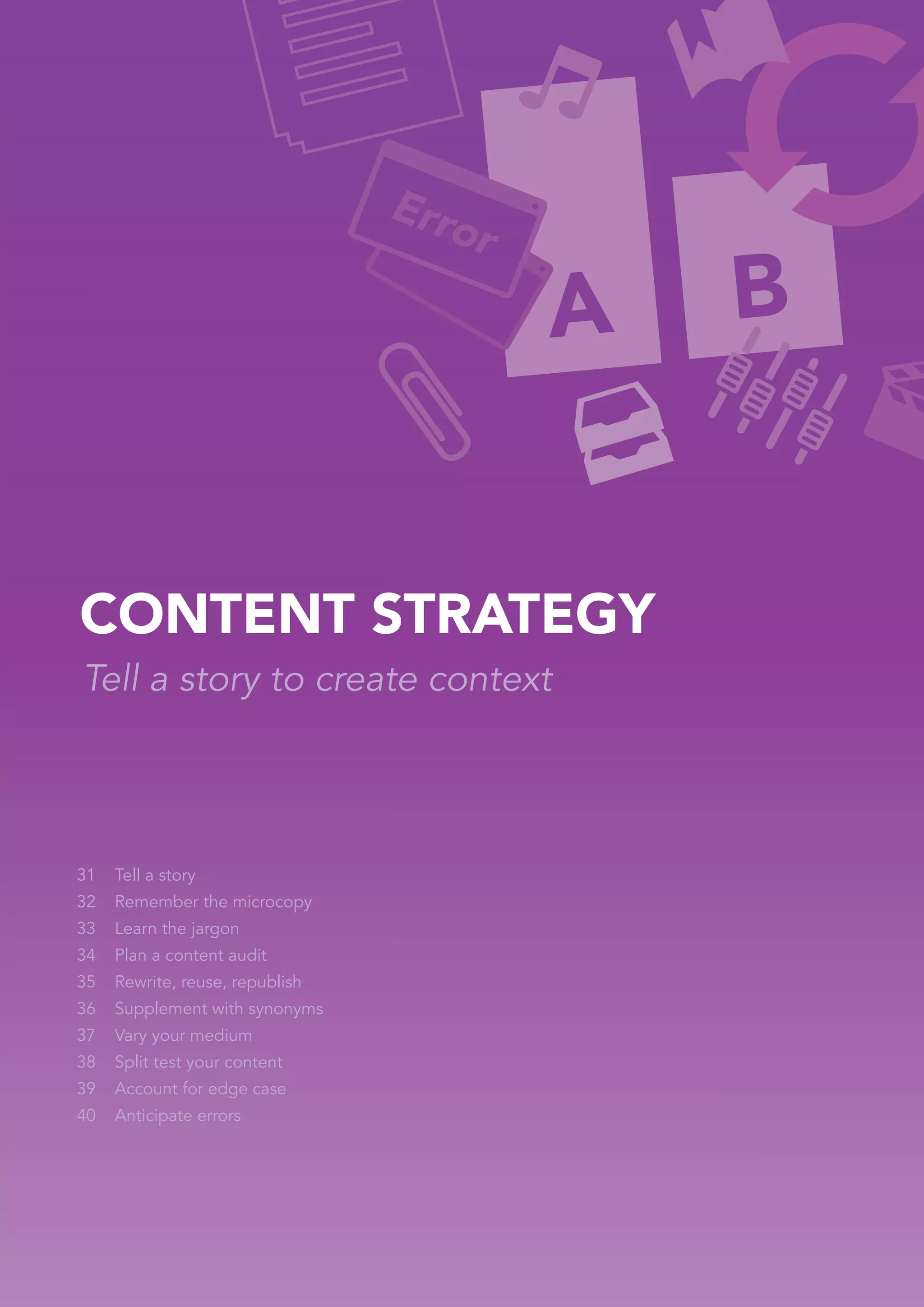 CONTENT STRATEGY
Tell a story to create context




31   Tell a story
32   Remember the microcopy
33   Learn the jargon
34   Plan a content audit
35   Rewrite, reuse, republish
36   Supplement with synonyms
37   Vary your medium
38   Split test your content
39   Account for edge case
40   Anticipate errors
 