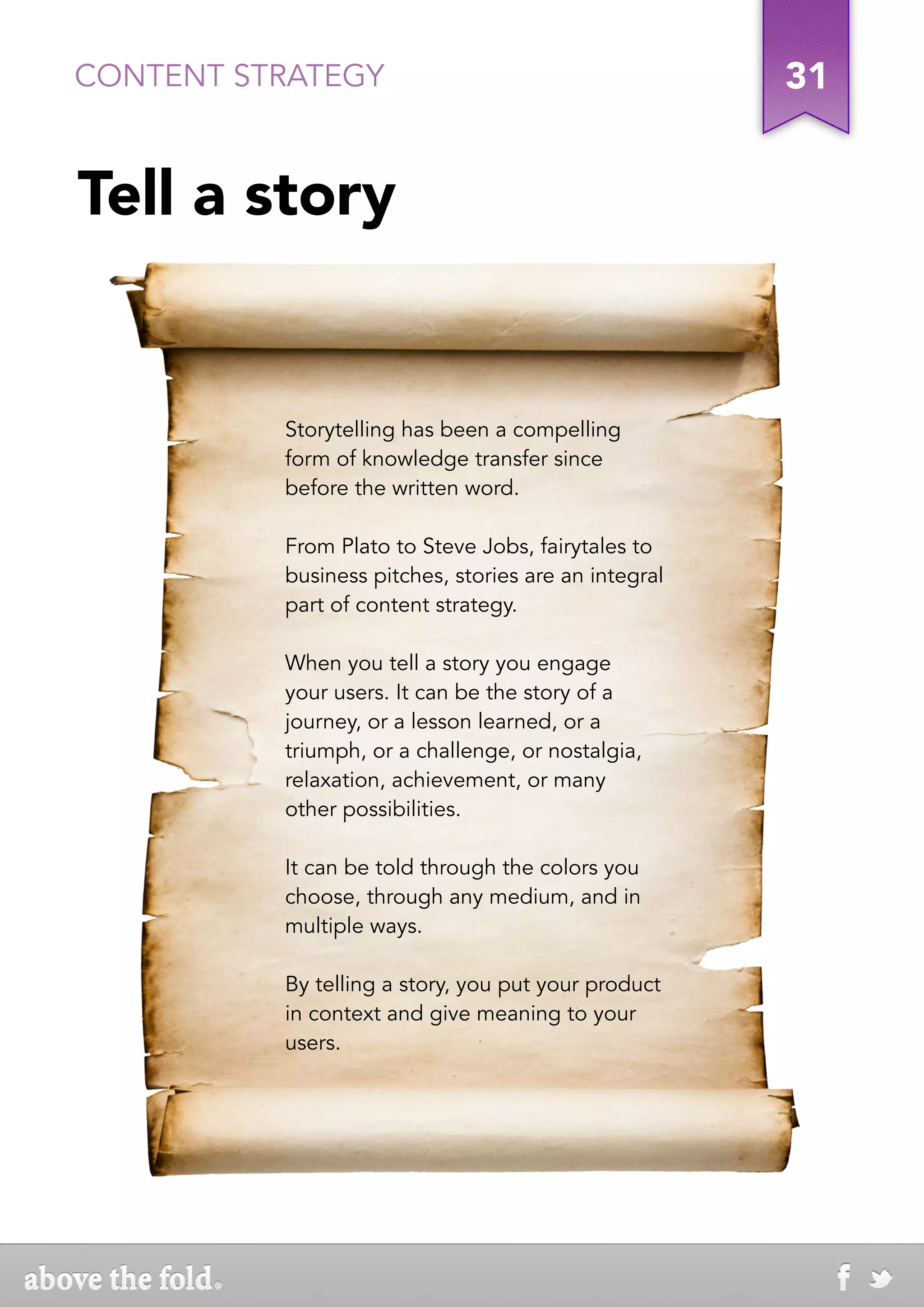 CONTENT STRATEGY                                      31


Tell a story


          Storytelling has been a compelling
          form of knowledge transfer since
          before the written word.

          From Plato to Steve Jobs, fairytales to
          business pitches, stories are an integral
          part of content strategy.

          When you tell a story you engage
          your users. It can be the story of a
          journey, or a lesson learned, or a
          triumph, or a challenge, or nostalgia,
          relaxation, achievement, or many
          other possibilities.

          It can be told through the colors you
          choose, through any medium, and in
          multiple ways.

          By telling a story, you put your product
          in context and give meaning to your
          users.
 