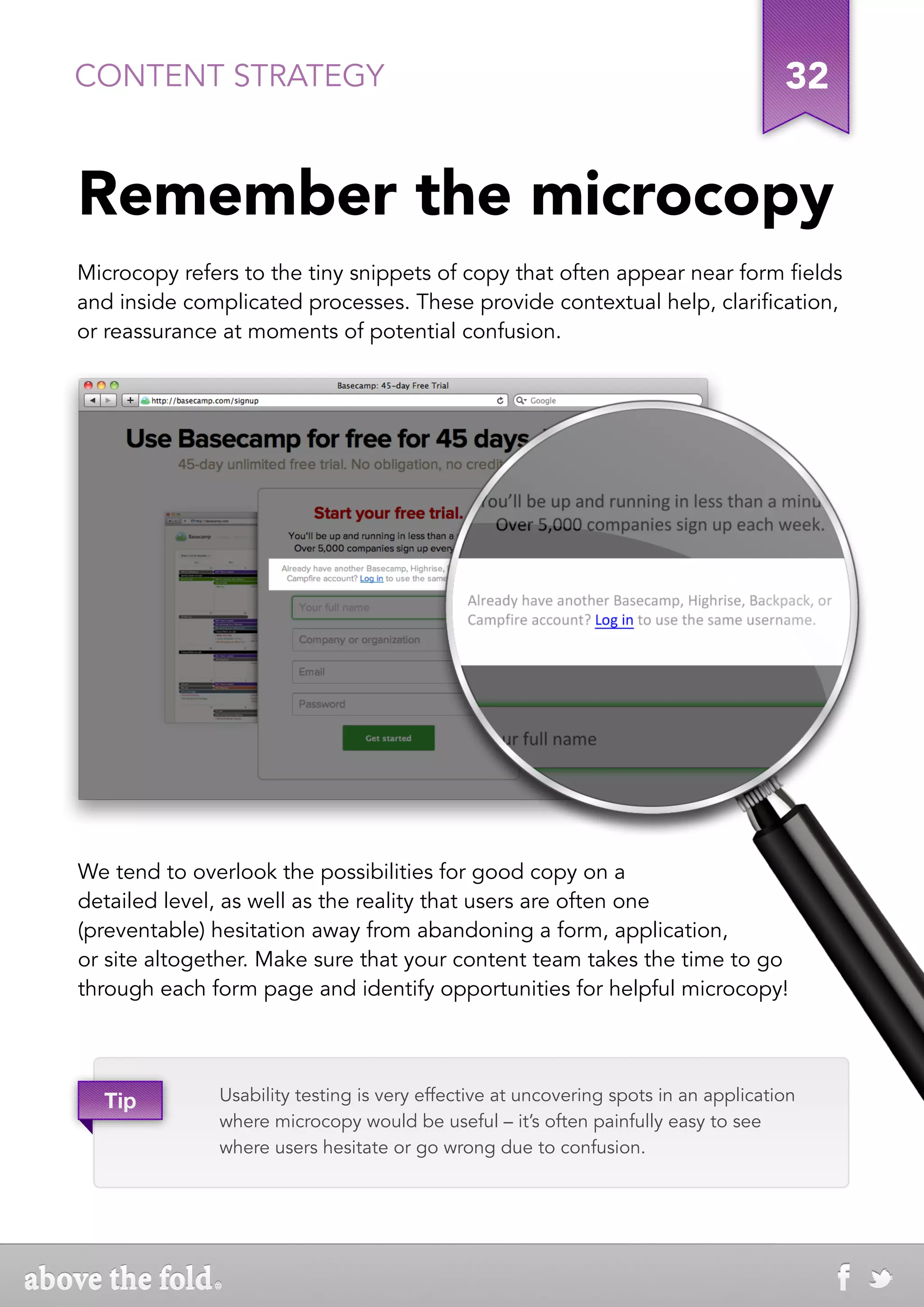 CONTENT STRATEGY                                                                     32


Remember the microcopy
Microcopy refers to the tiny snippets of copy that often appear near form fields
and inside complicated processes. These provide contextual help, clarification,
or reassurance at moments of potential confusion.




We tend to overlook the possibilities for good copy on a
detailed level, as well as the reality that users are often one
(preventable) hesitation away from abandoning a form, application,
or site altogether. Make sure that your content team takes the time to go
through each form page and identify opportunities for helpful microcopy!




  Tip         Usability testing is very effective at uncovering spots in an application
              where microcopy would be useful – it’s often painfully easy to see
              where users hesitate or go wrong due to confusion.
 