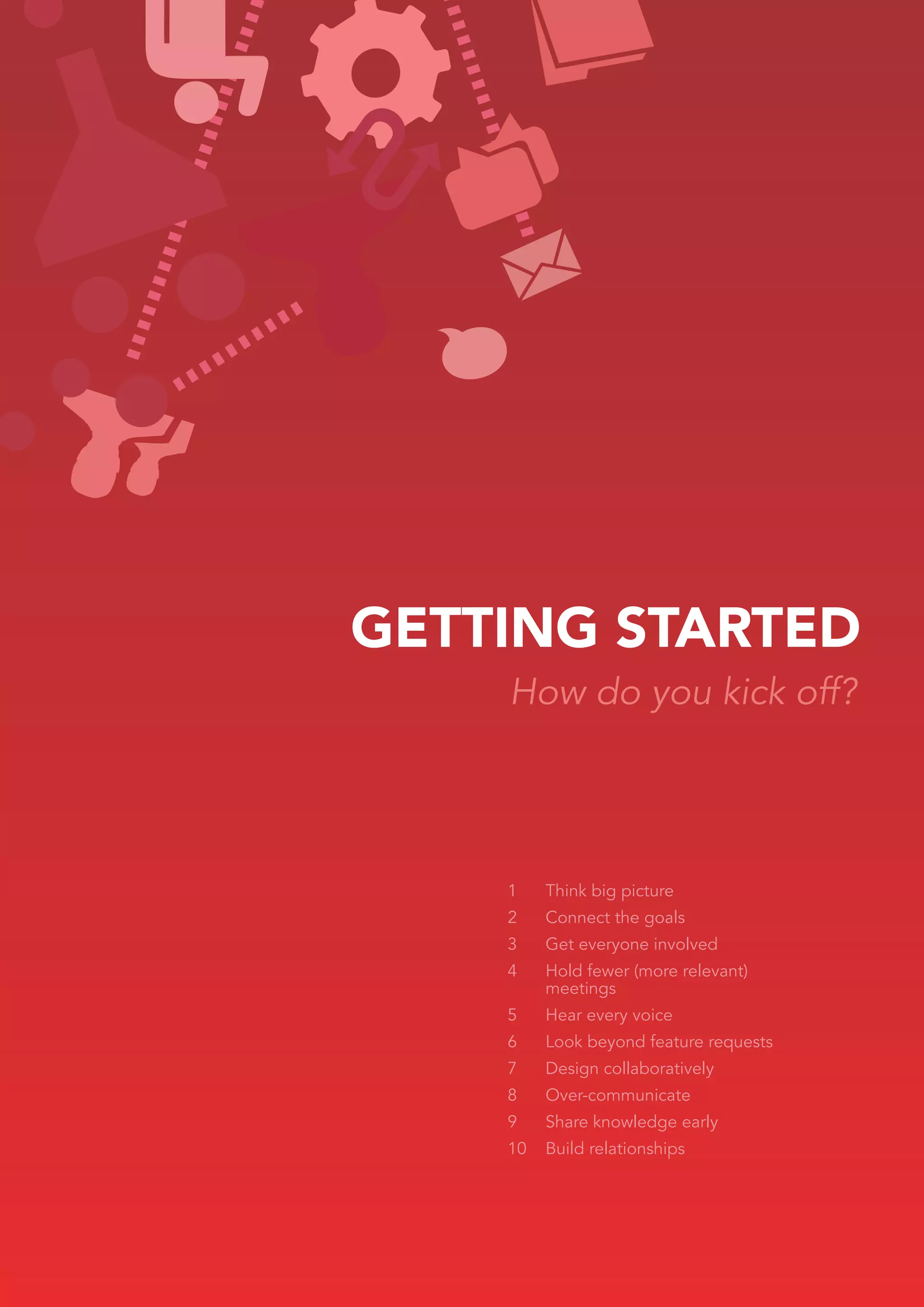 GETTING STARTED
    How do you kick off?




    1    Think big picture
    2    Connect the goals
    3    Get everyone involved
    4    Hold fewer (more relevant)
         meetings
    5    Hear every voice
    6    Look beyond feature requests
    7    Design collaboratively
    8    Over-communicate
    9    Share knowledge early
    10   Build relationships
 