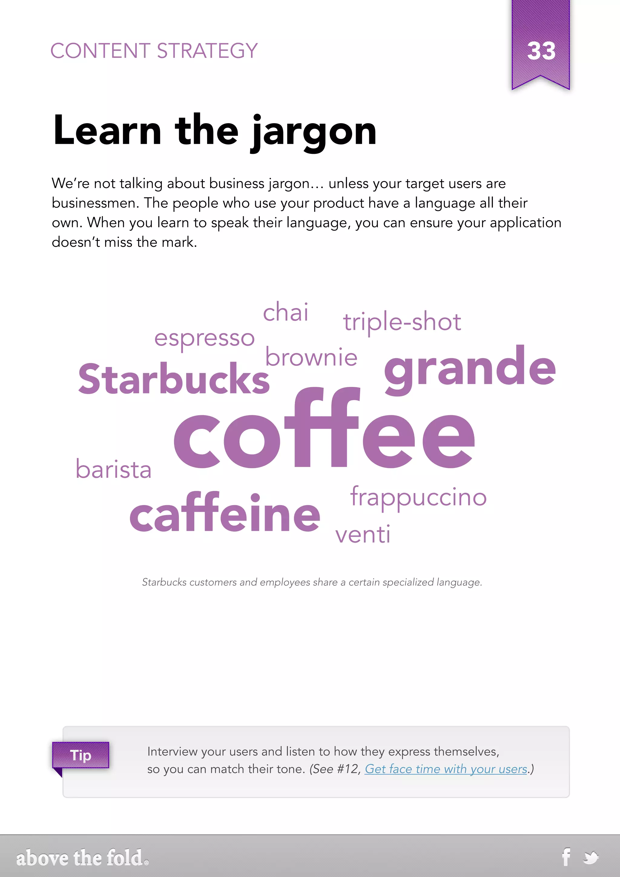 CONTENT STRATEGY                                                                       33


Learn the jargon
We’re not talking about business jargon… unless your target users are
businessmen. The people who use your product have a language all their
own. When you learn to speak their language, you can ensure your application
doesn’t miss the mark.




                                      chai  triple-shot
               espresso
   Starbucks
                                      brownie
                                                               grande
   barista        coffee
           caffeine                                   frappuccino
                                                     venti
             Starbucks customers and employees share a certain specialized language.




  Tip         Interview your users and listen to how they express themselves,
              so you can match their tone. (See #12, Get face time with your users.)
 