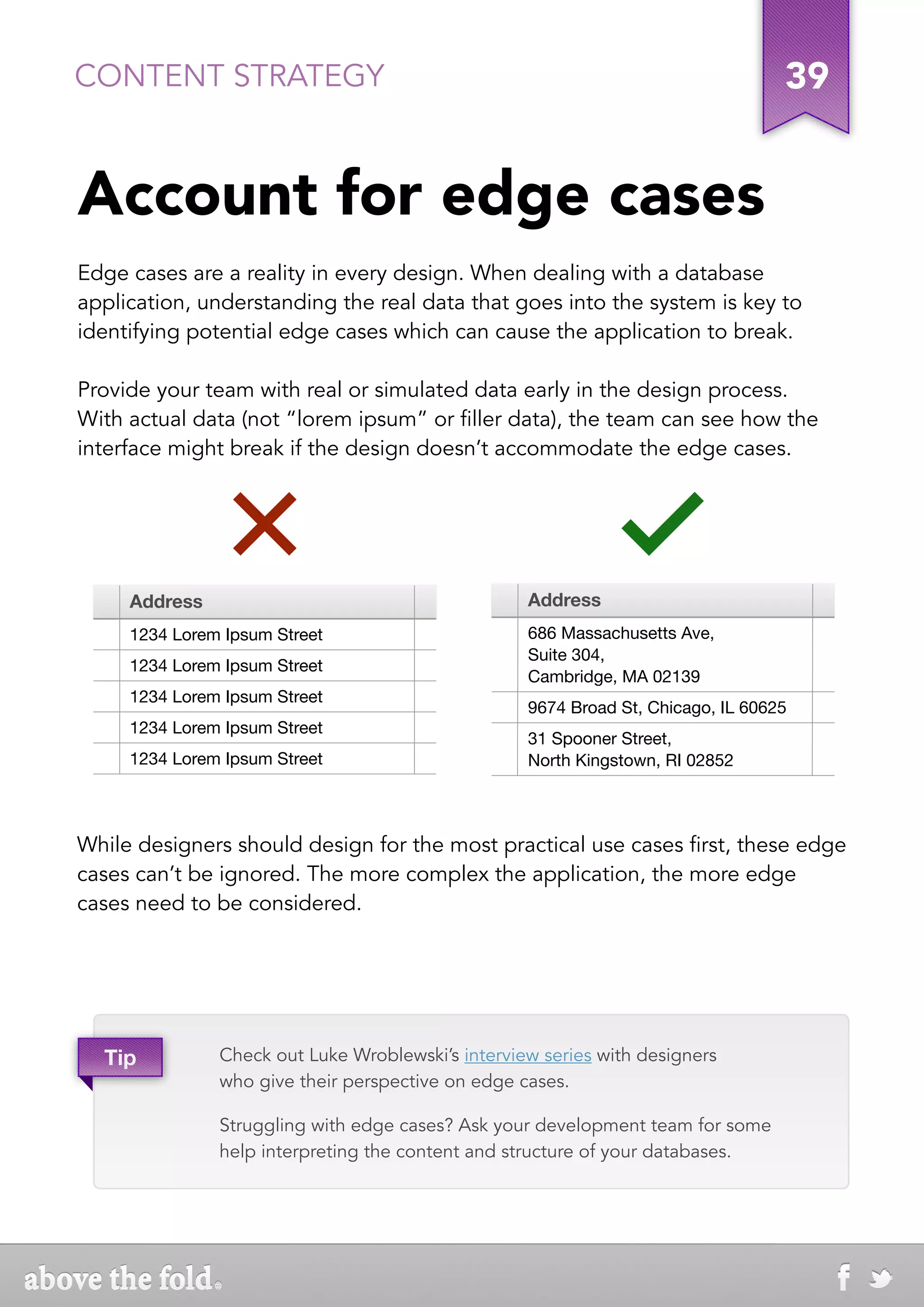 CONTENT STRATEGY                                                                  39


Account for edge cases
Edge cases are a reality in every design. When dealing with a database
application, understanding the real data that goes into the system is key to
identifying potential edge cases which can cause the application to break.

Provide your team with real or simulated data early in the design process.
With actual data (not “lorem ipsum” or filler data), the team can see how the
interface might break if the design doesn’t accommodate the edge cases.




     Address                                       Address
     1234 Lorem Ipsum Street                       686 Massachusetts Ave,
                                                   Suite 304,
     1234 Lorem Ipsum Street
                                                   Cambridge, MA 02139
     1234 Lorem Ipsum Street
                                                   9674 Broad St, Chicago, IL 60625
     1234 Lorem Ipsum Street
                                                   31 Spooner Street,
     1234 Lorem Ipsum Street                       North Kingstown, RI 02852




While designers should design for the most practical use cases first, these edge
cases can’t be ignored. The more complex the application, the more edge
cases need to be considered.




  Tip          Check out Luke Wroblewski’s interview series with designers
               who give their perspective on edge cases.

               Struggling with edge cases? Ask your development team for some
               help interpreting the content and structure of your databases.
 