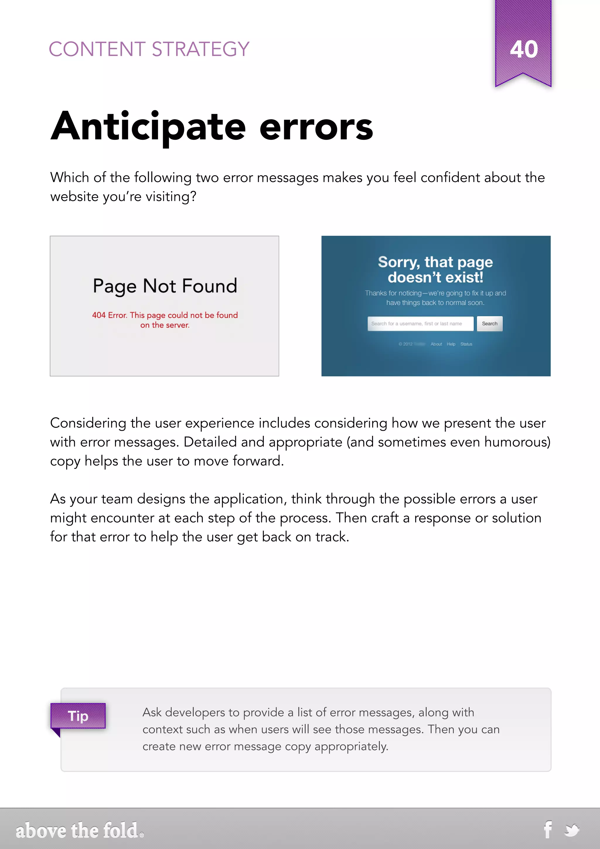CONTENT STRATEGY                                                                 40


Anticipate errors
Which of the following two error messages makes you feel confident about the
website you’re visiting?




Considering the user experience includes considering how we present the user
with error messages. Detailed and appropriate (and sometimes even humorous)
copy helps the user to move forward.

As your team designs the application, think through the possible errors a user
might encounter at each step of the process. Then craft a response or solution
for that error to help the user get back on track.




  Tip         Ask developers to provide a list of error messages, along with
              context such as when users will see those messages. Then you can
              create new error message copy appropriately.
 