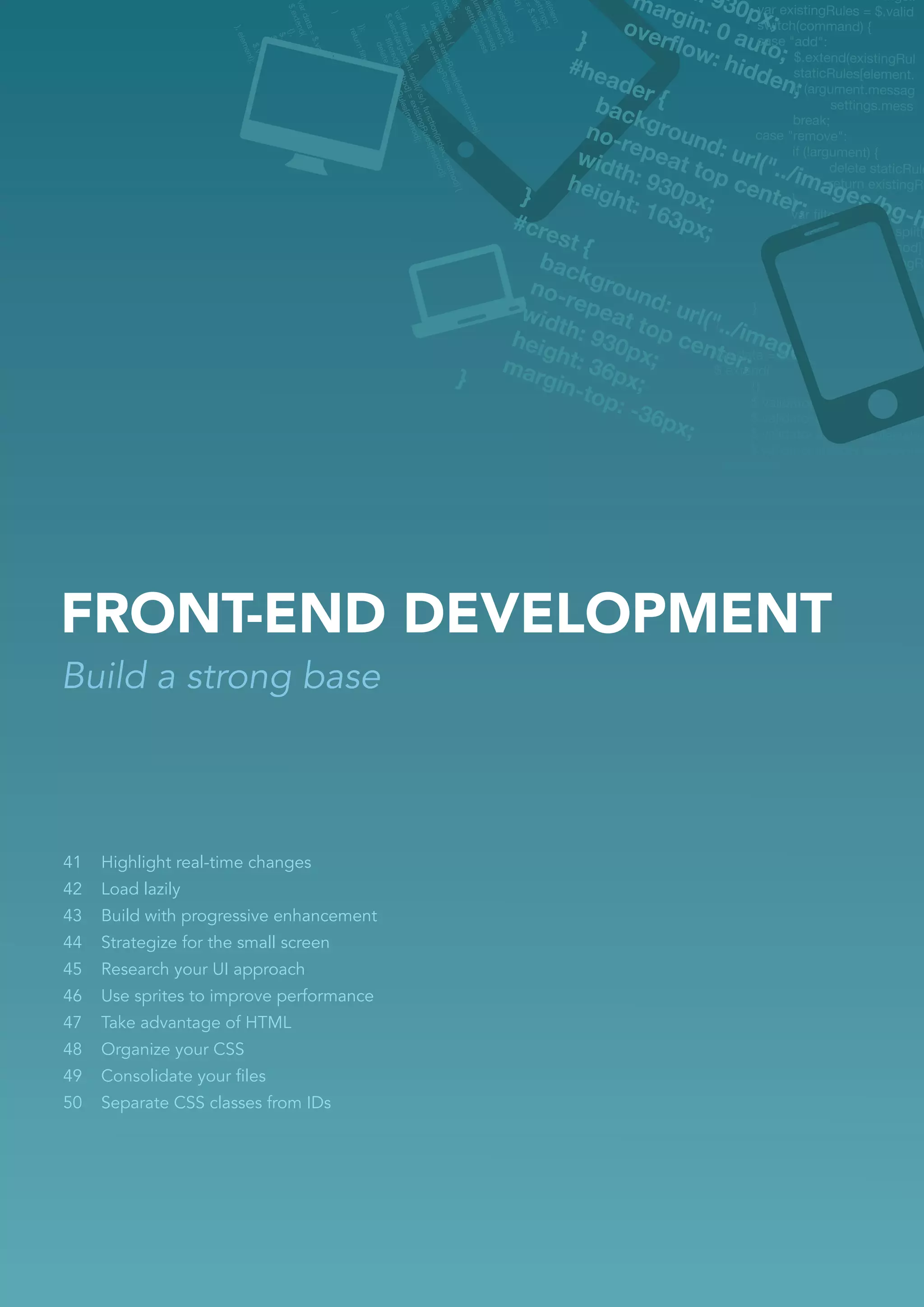 FRONT-END DEVELOPMENT
Build a strong base



41   Highlight real-time changes
42   Load lazily
43   Build with progressive enhancement
44   Strategize for the small screen
45   Research your UI approach
46   Use sprites to improve performance
47   Take advantage of HTML
48   Organize your CSS
49   Consolidate your ﬁles
50   Separate CSS classes from IDs
 