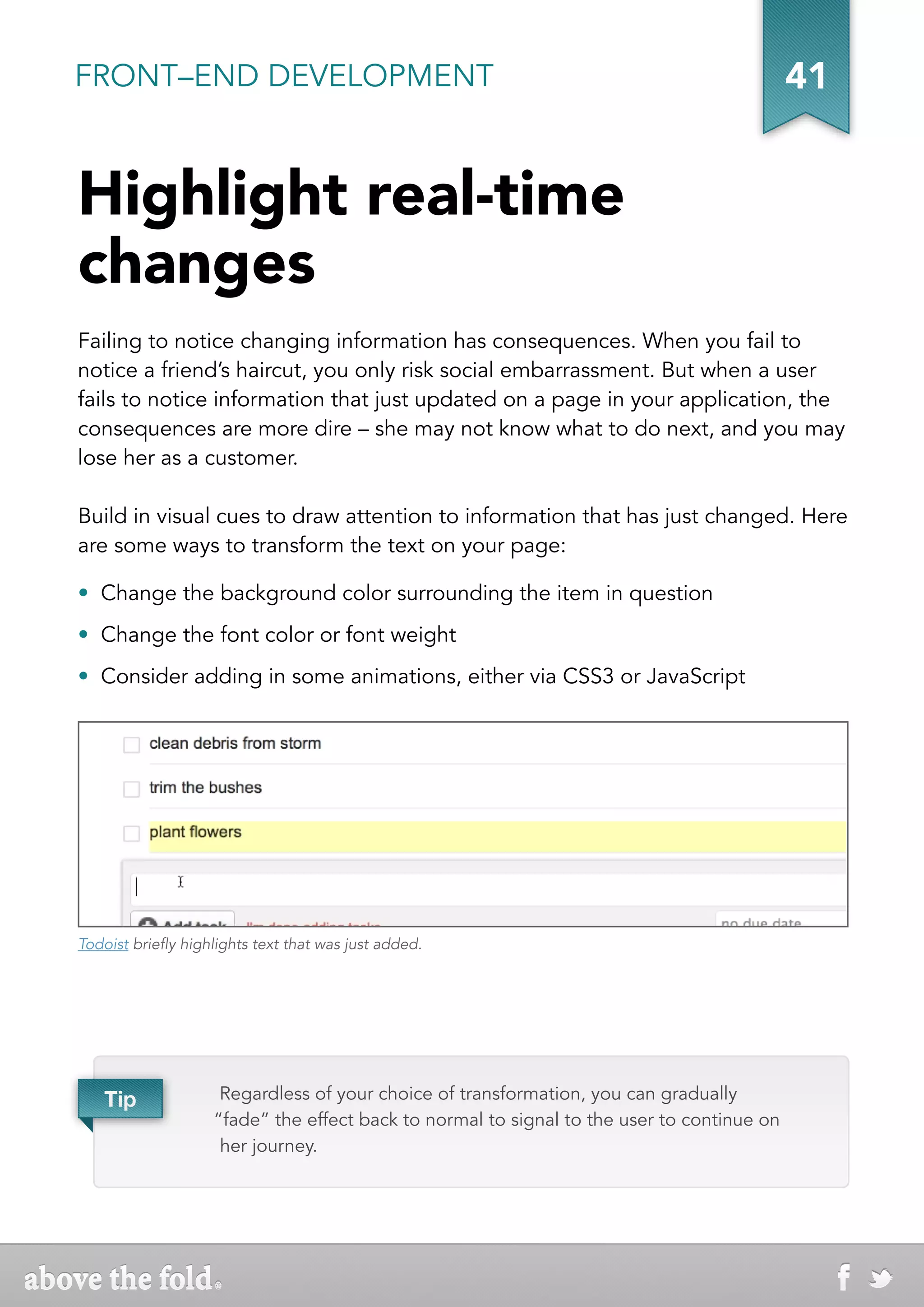 FRONT–END DEVELOPMENT                                                                       41


Highlight real-time
changes
Failing to notice changing information has consequences. When you fail to
notice a friend’s haircut, you only risk social embarrassment. But when a user
fails to notice information that just updated on a page in your application, the
consequences are more dire – she may not know what to do next, and you may
lose her as a customer.

Build in visual cues to draw attention to information that has just changed. Here
are some ways to transform the text on your page:

• Change the background color surrounding the item in question
• Change the font color or font weight
• Consider adding in some animations, either via CSS3 or JavaScript




Todoist briefly highlights text that was just added.




   Tip               Regardless of your choice of transformation, you can gradually
                    “fade” the effect back to normal to signal to the user to continue on
                     her journey.
 