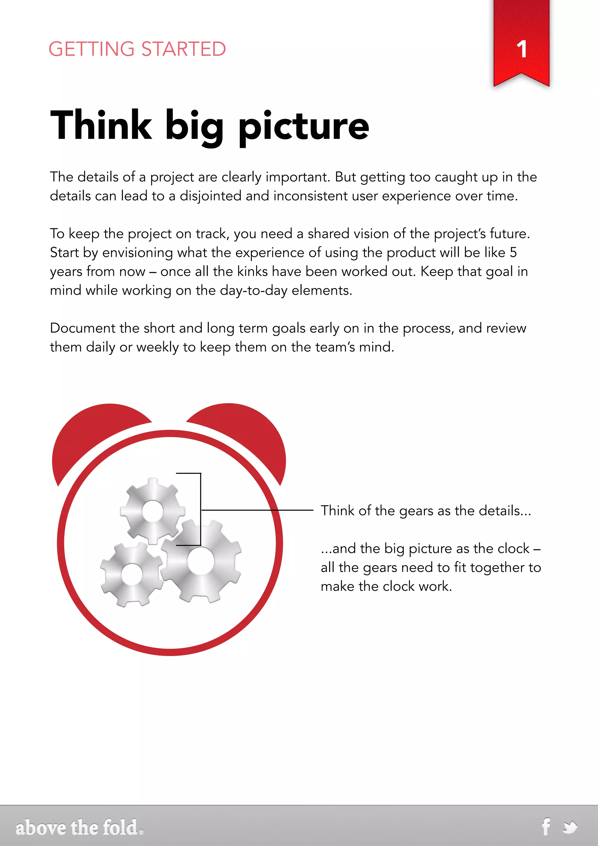 GETTING STARTED                                                              1


Think big picture
The details of a project are clearly important. But getting too caught up in the
details can lead to a disjointed and inconsistent user experience over time.

To keep the project on track, you need a shared vision of the project’s future.
Start by envisioning what the experience of using the product will be like 5
years from now – once all the kinks have been worked out. Keep that goal in
mind while working on the day-to-day elements.

Document the short and long term goals early on in the process, and review
them daily or weekly to keep them on the team’s mind.




                                            Think of the gears as the details...

                                            ...and the big picture as the clock –
                                            all the gears need to fit together to
                                            make the clock work.
 