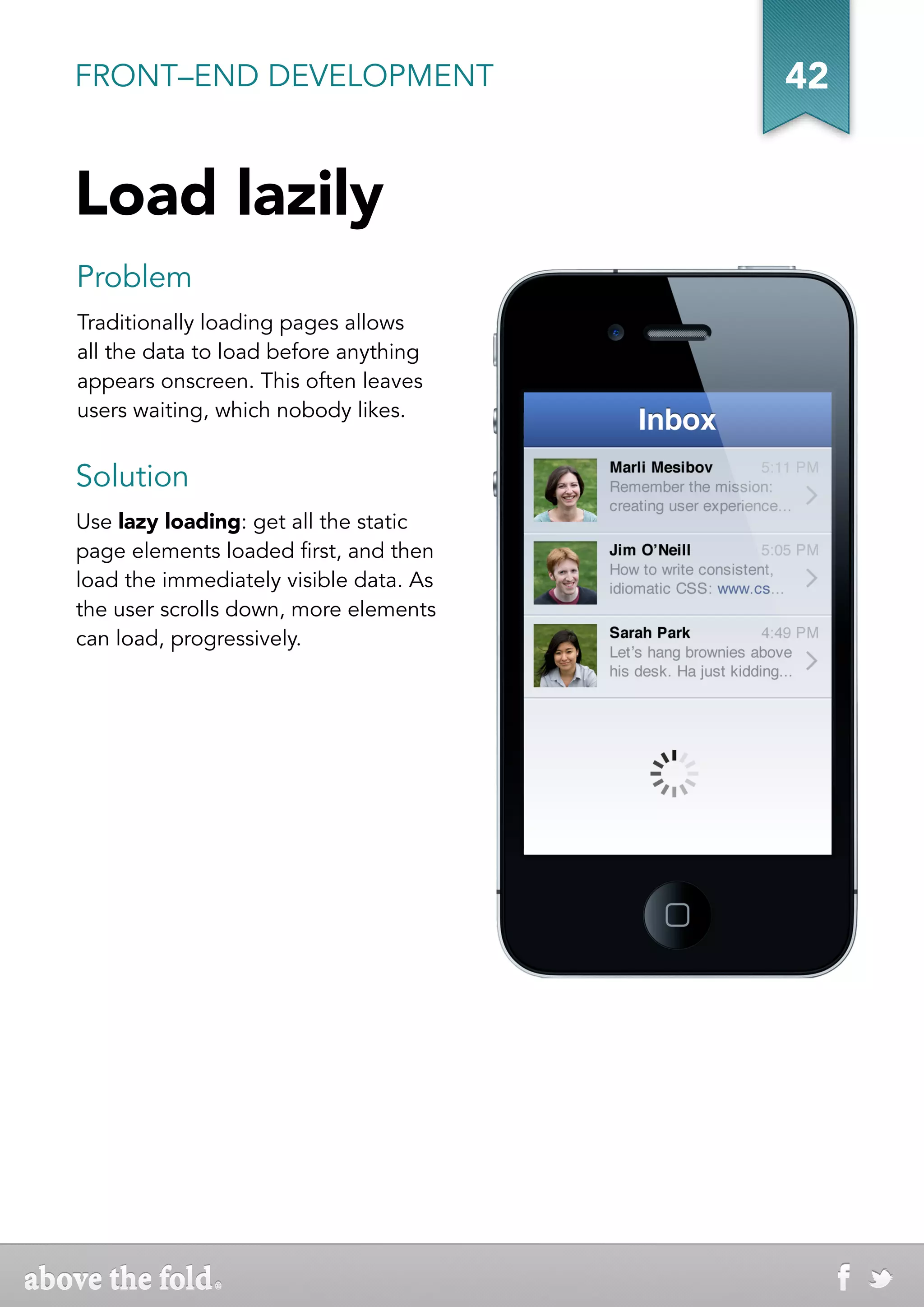 FRONT–END DEVELOPMENT                   42


Load lazily
Problem
Traditionally loading pages allows
all the data to load before anything
appears onscreen. This often leaves
users waiting, which nobody likes.


Solution
Use lazy loading: get all the static
page elements loaded first, and then
load the immediately visible data. As
the user scrolls down, more elements
can load, progressively.
 