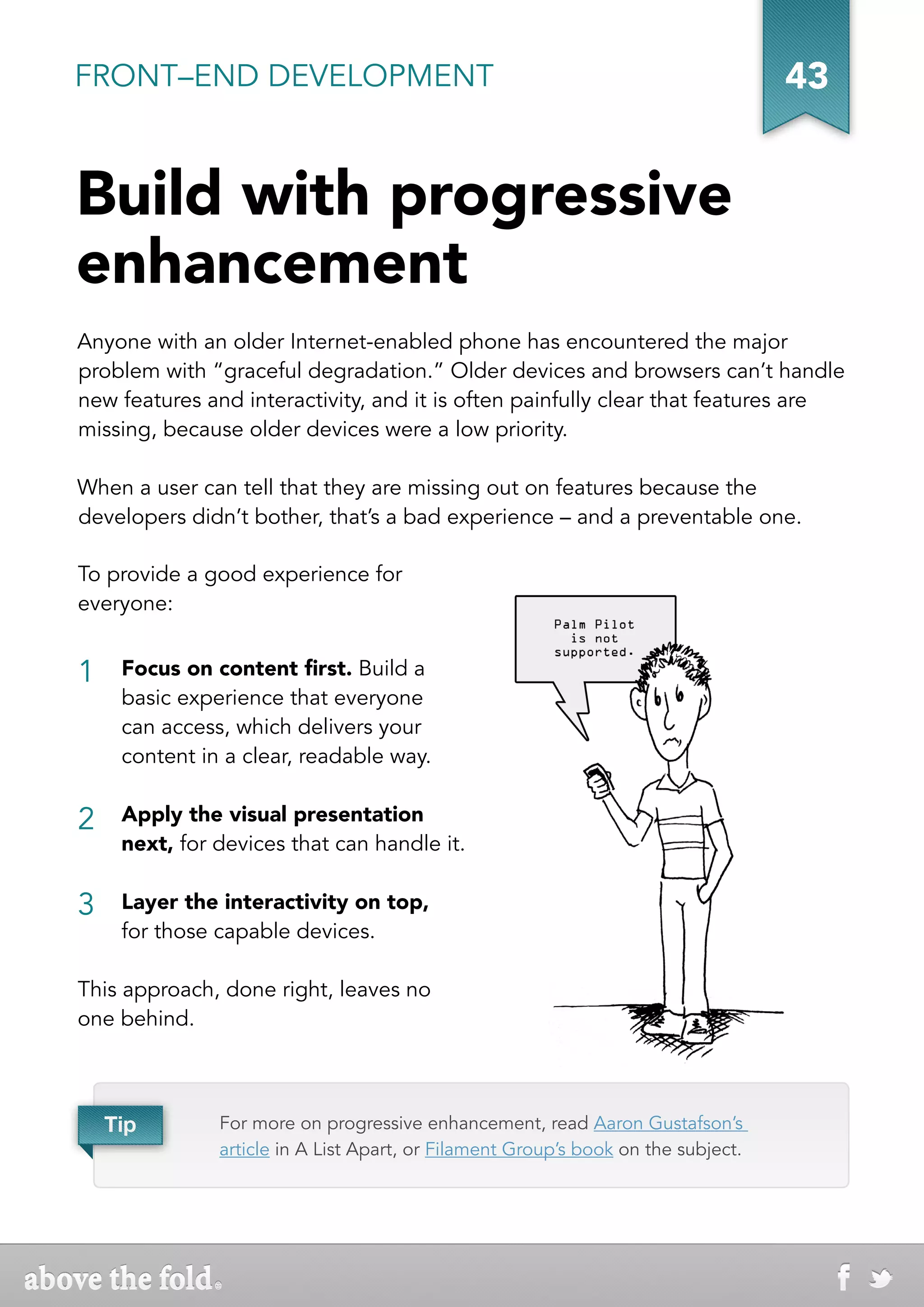 FRONT–END DEVELOPMENT                                                              43


Build with progressive
enhancement
Anyone with an older Internet-enabled phone has encountered the major
problem with “graceful degradation.” Older devices and browsers can’t handle
new features and interactivity, and it is often painfully clear that features are
missing, because older devices were a low priority.

When a user can tell that they are missing out on features because the
developers didn’t bother, that’s a bad experience – and a preventable one.

To provide a good experience for
everyone:


1    Focus on content first. Build a
     basic experience that everyone
     can access, which delivers your
     content in a clear, readable way.


2    Apply the visual presentation
     next, for devices that can handle it.

3    Layer the interactivity on top,
     for those capable devices.

This approach, done right, leaves no
one behind.



    Tip        For more on progressive enhancement, read Aaron Gustafson’s
               article in A List Apart, or Filament Group’s book on the subject.
 