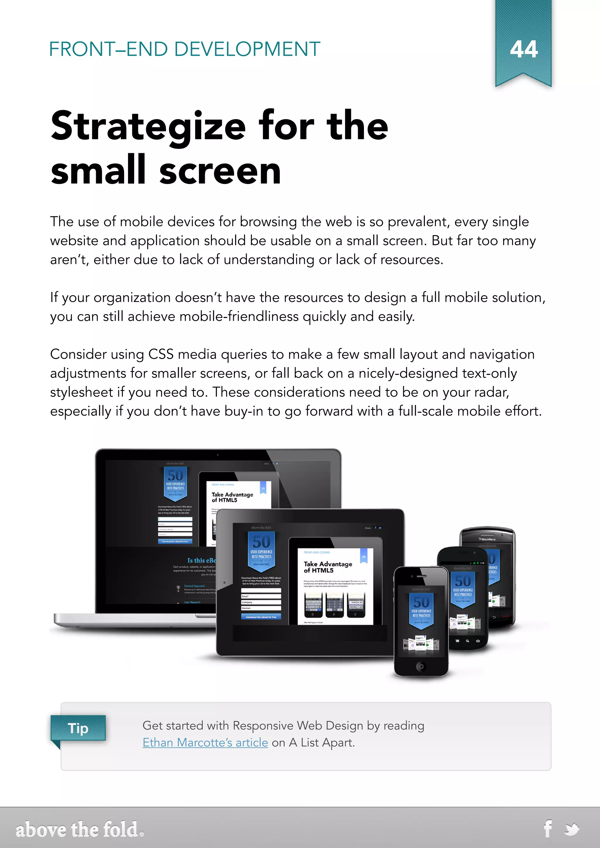 FRONT–END DEVELOPMENT                                                       44


Strategize for the
small screen
The use of mobile devices for browsing the web is so prevalent, every single
website and application should be usable on a small screen. But far too many
aren’t, either due to lack of understanding or lack of resources.

If your organization doesn’t have the resources to design a full mobile solution,
you can still achieve mobile-friendliness quickly and easily.

Consider using CSS media queries to make a few small layout and navigation
adjustments for smaller screens, or fall back on a nicely-designed text-only
stylesheet if you need to. These considerations need to be on your radar,
especially if you don’t have buy-in to go forward with a full-scale mobile effort.




  Tip          Get started with Responsive Web Design by reading
               Ethan Marcotte’s article on A List Apart.
 