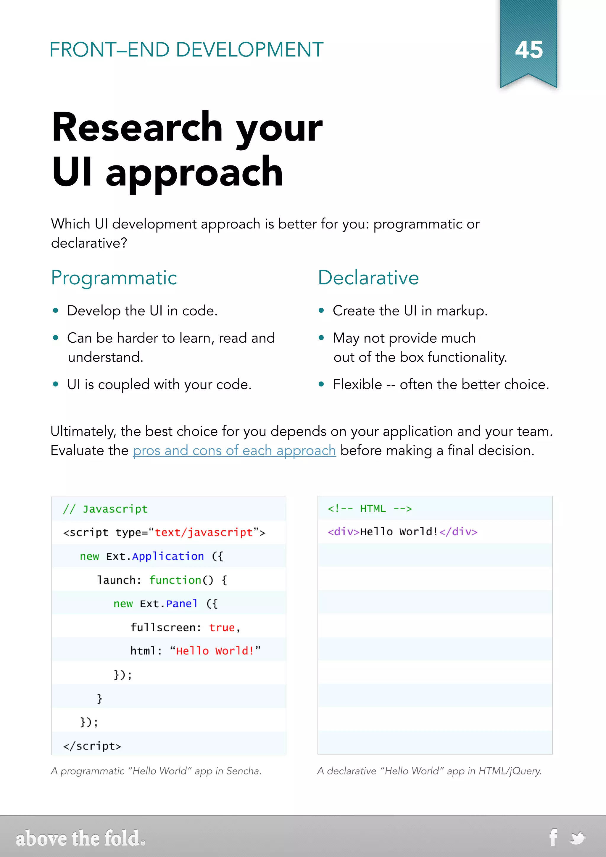 FRONT–END DEVELOPMENT                                                                  45


Research your
UI approach
Which UI development approach is better for you: programmatic or
declarative?

Programmatic                                  Declarative
•  Develop the UI in code.                    •  Create the UI in markup.
• Can be harder to learn, read and            •  May not provide much
  understand.                                    out of the box functionality.
• UI is coupled with your code.               •  Flexible -- often the better choice.


Ultimately, the best choice for you depends on your application and your team.
Evaluate the pros and cons of each approach before making a final decision.




A programmatic “Hello World” app in Sencha.   A declarative “Hello World” app in HTML/jQuery.
 