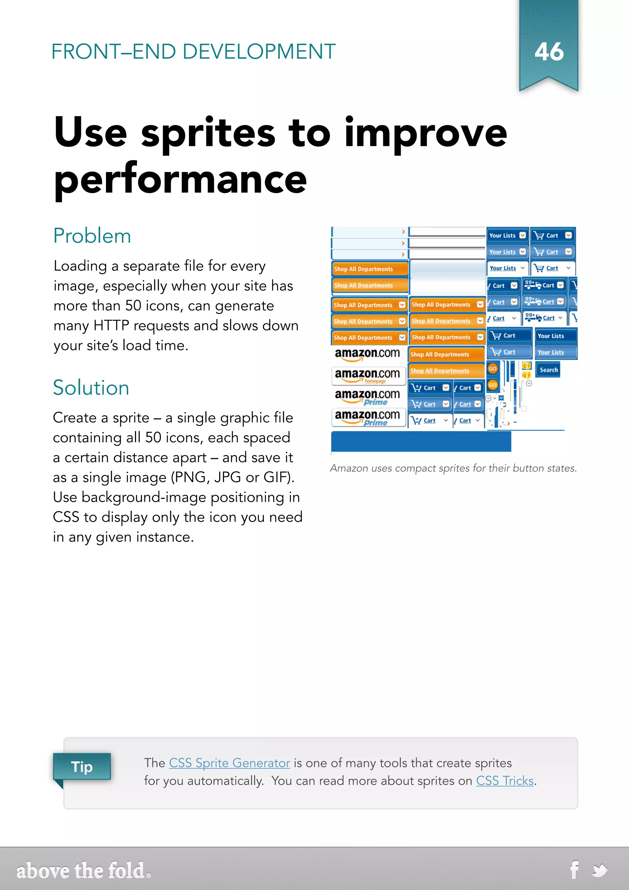 FRONT–END DEVELOPMENT                                                                    46


Use sprites to improve
performance
Problem
Loading a separate file for every
image, especially when your site has
more than 50 icons, can generate
many HTTP requests and slows down
your site’s load time.


Solution
Create a sprite – a single graphic file
containing all 50 icons, each spaced
a certain distance apart – and save it
                                              Amazon uses compact sprites for their button states.
as a single image (PNG, JPG or GIF).
Use background-image positioning in
CSS to display only the icon you need
in any given instance.




  Tip         The CSS Sprite Generator is one of many tools that create sprites
              for you automatically. You can read more about sprites on CSS Tricks.
 