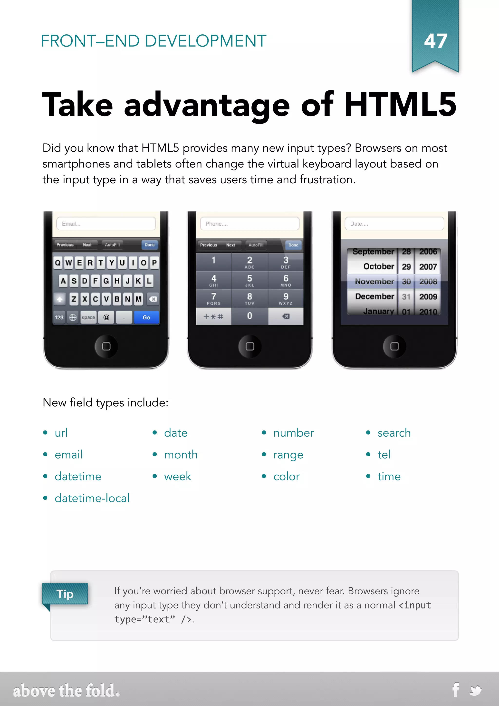 FRONT–END DEVELOPMENT                                                            47


Take advantage of HTML5
Did you know that HTML5 provides many new input types? Browsers on most
smartphones and tablets often change the virtual keyboard layout based on
the input type in a way that saves users time and frustration.




New field types include:

•  url                •  date                •  number              •  search
•  email              •  month               •  range               •  tel
•  datetime           •  week                •  color               •  time
•  datetime-local




  
   Tip        If you’re worried about browser support, never fear. Browsers ignore
              any input type they don’t understand and render it as a normal <input
              type=”text” />.
 