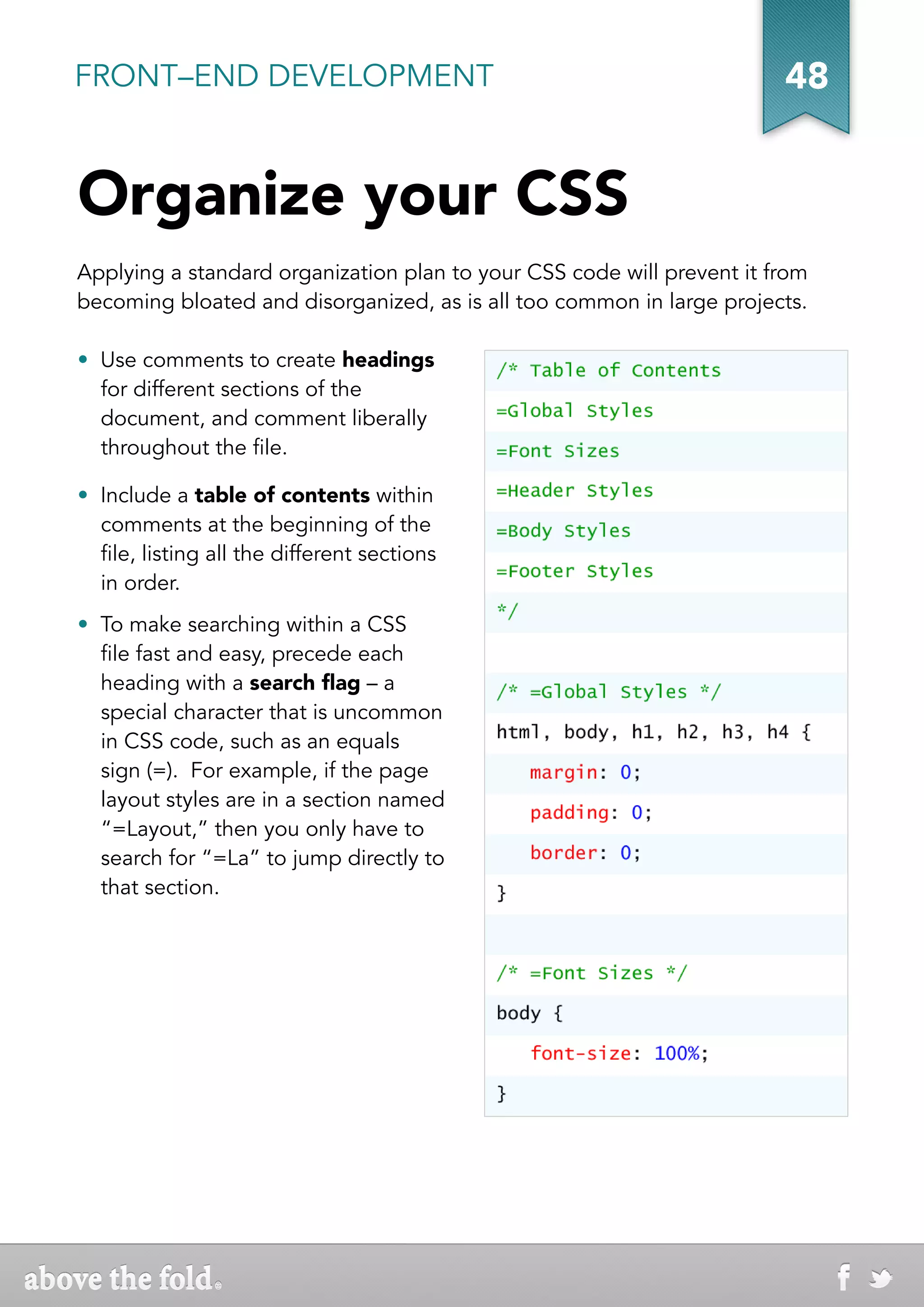 FRONT–END DEVELOPMENT                                                   48


Organize your CSS
Applying a standard organization plan to your CSS code will prevent it from
becoming bloated and disorganized, as is all too common in large projects.

•  Use comments to create headings
   for different sections of the
   document, and comment liberally
   throughout the file.

•  Include a table of contents within
   comments at the beginning of the
   file, listing all the different sections
   in order.
•  To make searching within a CSS
   file fast and easy, precede each
   heading with a search flag – a
   special character that is uncommon
   in CSS code, such as an equals
   sign (=). For example, if the page
   layout styles are in a section named
   “=Layout,” then you only have to
   search for “=La” to jump directly to
   that section.
 