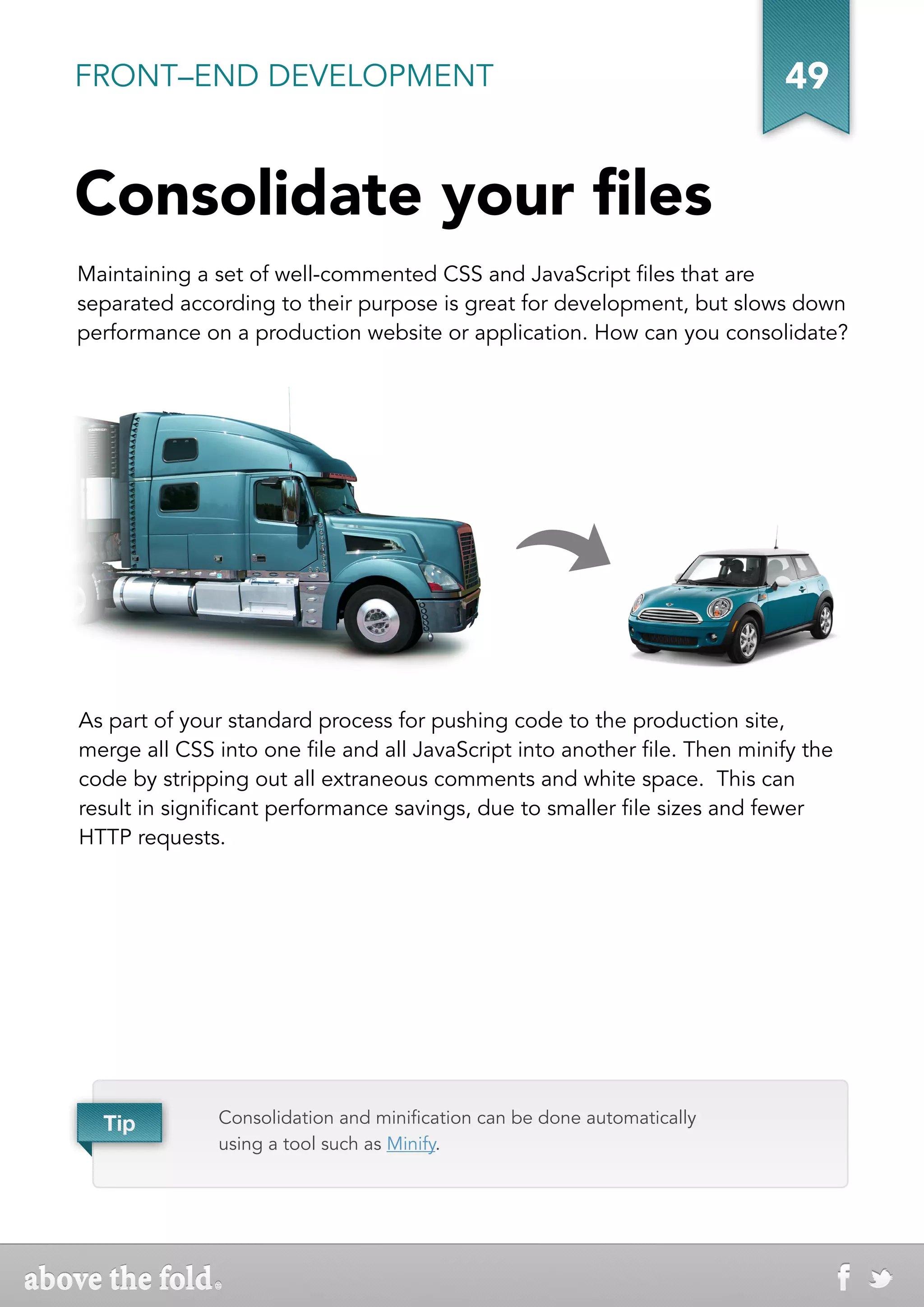 FRONT–END DEVELOPMENT                                                      49


Consolidate your files
Maintaining a set of well-commented CSS and JavaScript files that are
separated according to their purpose is great for development, but slows down
performance on a production website or application. How can you consolidate?




As part of your standard process for pushing code to the production site,
merge all CSS into one file and all JavaScript into another file. Then minify the
code by stripping out all extraneous comments and white space. This can
result in significant performance savings, due to smaller file sizes and fewer
HTTP requests.




  Tip          Consolidation and minification can be done automatically
               using a tool such as Minify.
 