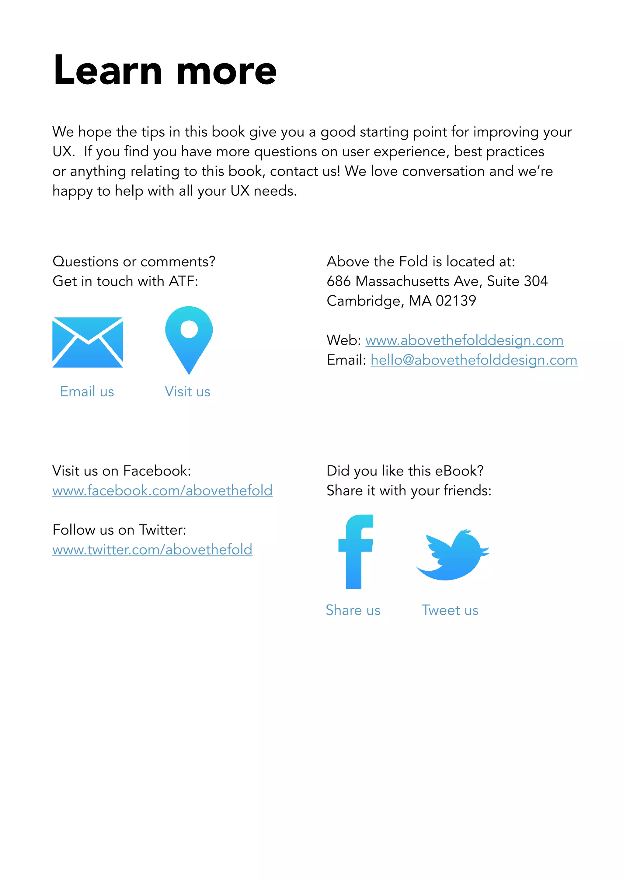 Learn more
We hope the tips in this book give you a good starting point for improving your
UX. If you find you have more questions on user experience, best practices
or anything relating to this book, contact us! We love conversation and we’re
happy to help with all your UX needs.



Questions or comments?                   Above the Fold is located at:
Get in touch with ATF:                   686 Massachusetts Ave, Suite 304
                                         Cambridge, MA 02139

                                         Web: www.abovethefolddesign.com
                                         Email: hello@abovethefolddesign.com

 Email us        Visit us




Visit us on Facebook:                    Did you like this eBook?
www.facebook.com/abovethefold            Share it with your friends:

Follow us on Twitter:
www.twitter.com/abovethefold



                                         Share us       Tweet us
 