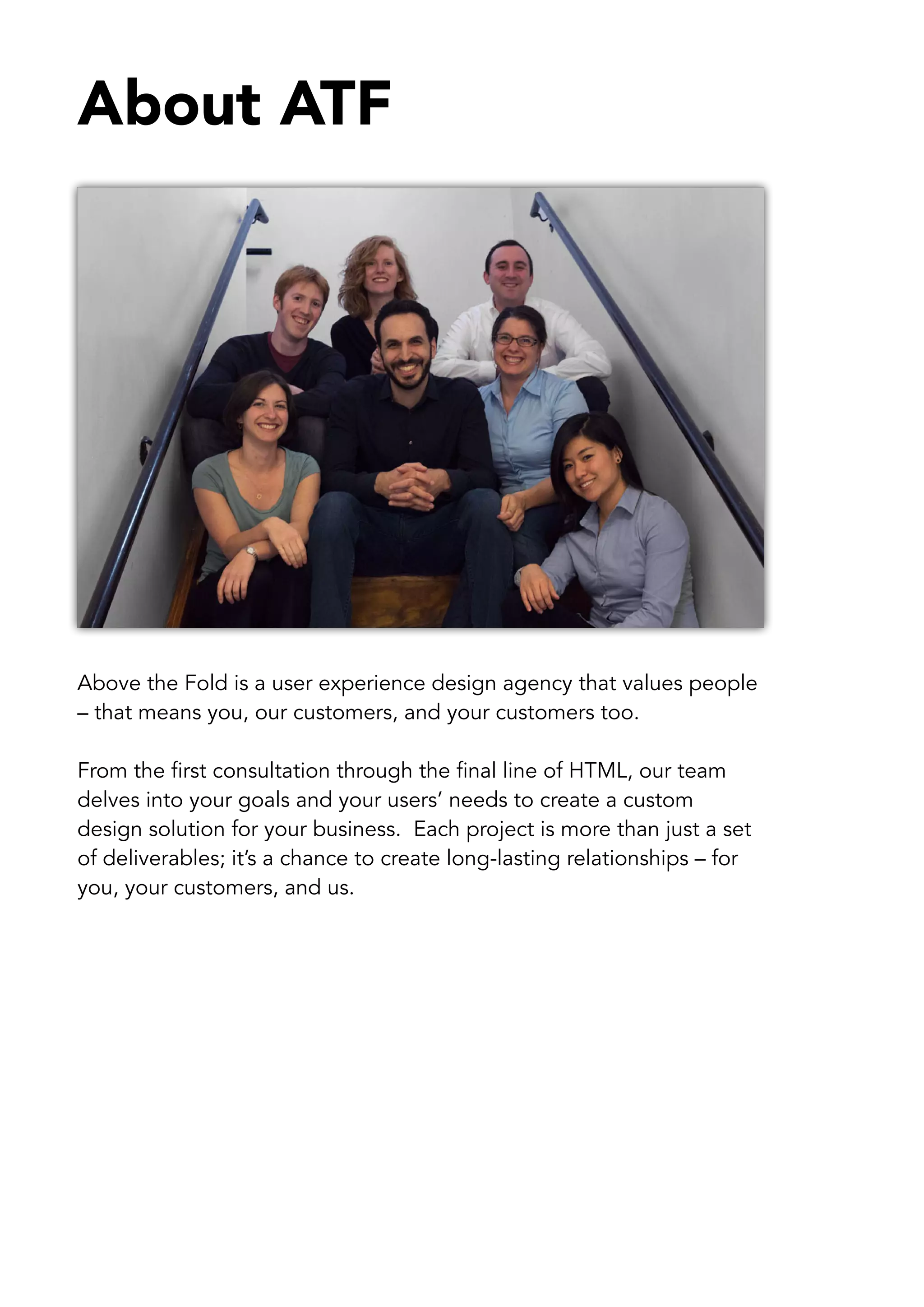 About ATF




Above the Fold is a user experience design agency that values people
– that means you, our customers, and your customers too.

From the first consultation through the final line of HTML, our team
delves into your goals and your users’ needs to create a custom
design solution for your business. Each project is more than just a set
of deliverables; it’s a chance to create long-lasting relationships – for
you, your customers, and us.
 