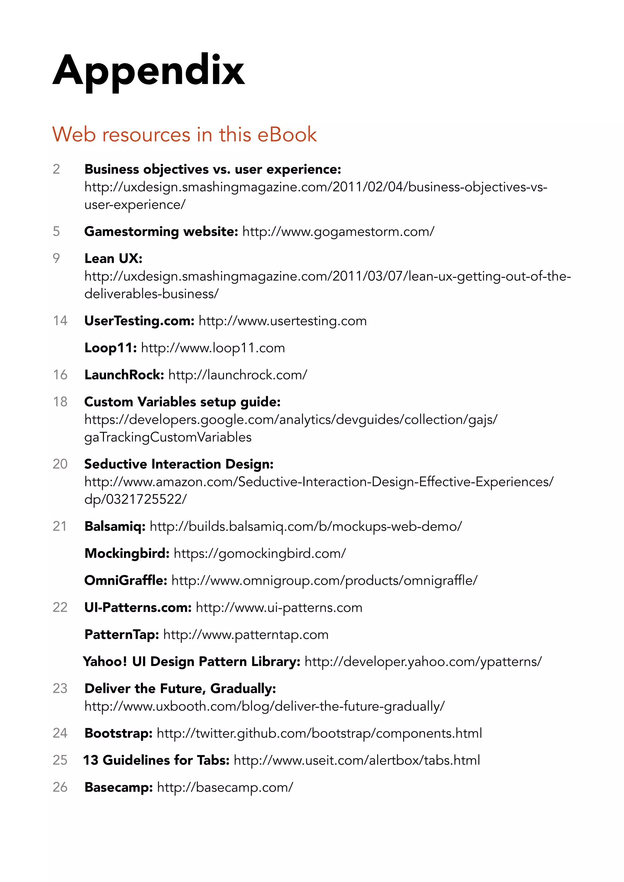 Appendix
Web resources in this eBook
2    Business objectives vs. user experience:
     http://uxdesign.smashingmagazine.com/2011/02/04/business-objectives-vs-
     user-experience/
5    Gamestorming website: http://www.gogamestorm.com/
9    Lean UX:
     http://uxdesign.smashingmagazine.com/2011/03/07/lean-ux-getting-out-of-the-
     deliverables-business/
14   UserTesting.com: http://www.usertesting.com
     Loop11: http://www.loop11.com
16   LaunchRock: http://launchrock.com/
18   Custom Variables setup guide:
     https://developers.google.com/analytics/devguides/collection/gajs/
     gaTrackingCustomVariables
20   Seductive Interaction Design:
     http://www.amazon.com/Seductive-Interaction-Design-Effective-Experiences/
     dp/0321725522/
21   Balsamiq: http://builds.balsamiq.com/b/mockups-web-demo/
     Mockingbird: https://gomockingbird.com/
     OmniGraffle: http://www.omnigroup.com/products/omnigraffle/
22   UI-Patterns.com: http://www.ui-patterns.com
     PatternTap: http://www.patterntap.com
     Yahoo! UI Design Pattern Library: http://developer.yahoo.com/ypatterns/
23   Deliver the Future, Gradually:
     http://www.uxbooth.com/blog/deliver-the-future-gradually/
24   Bootstrap: http://twitter.github.com/bootstrap/components.html
25   13 Guidelines for Tabs: http://www.useit.com/alertbox/tabs.html
26   Basecamp: http://basecamp.com/
 