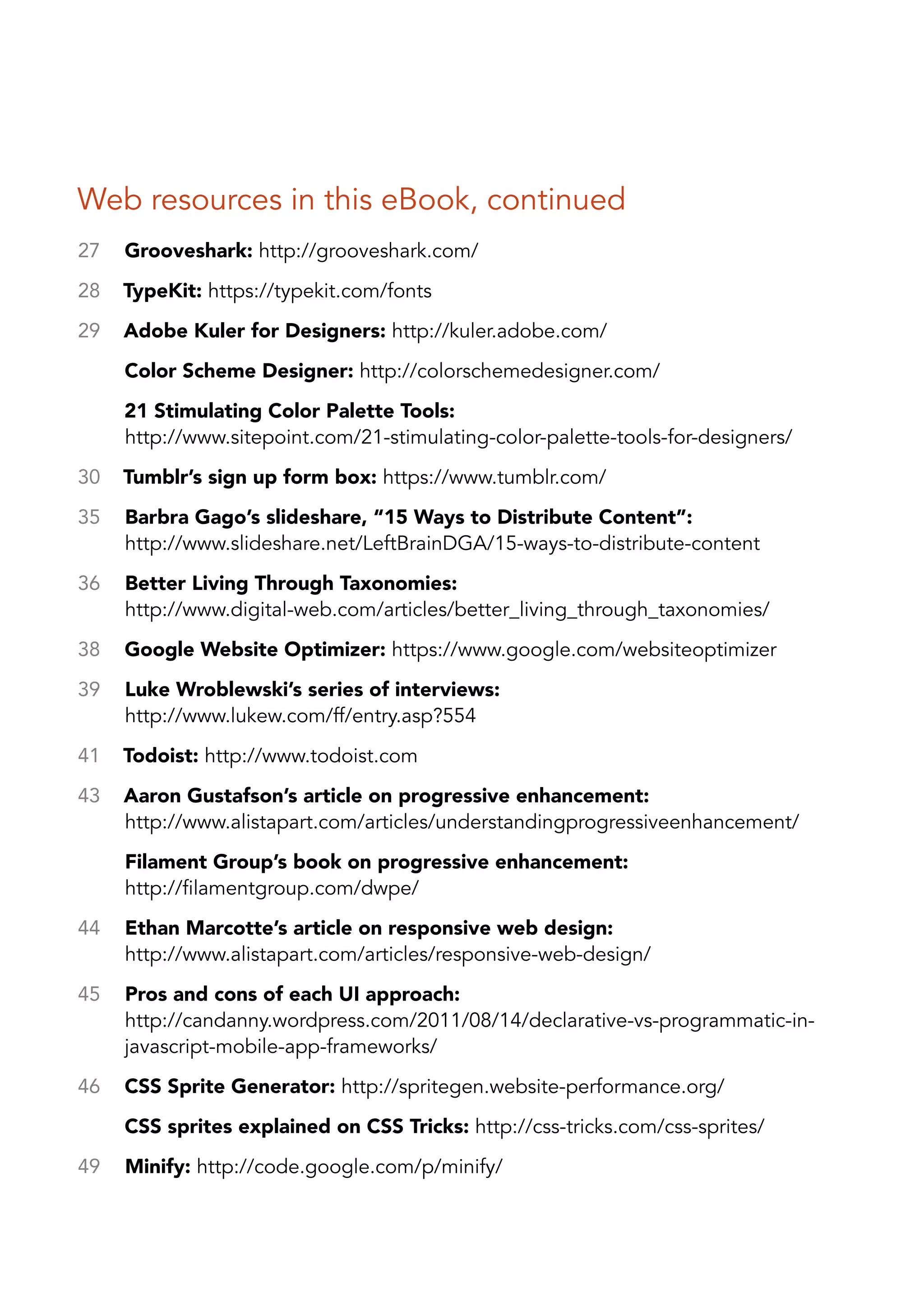 Web resources in this eBook, continued
27   Grooveshark: http://grooveshark.com/
28   TypeKit: https://typekit.com/fonts
29   Adobe Kuler for Designers: http://kuler.adobe.com/
     Color Scheme Designer: http://colorschemedesigner.com/
     21 Stimulating Color Palette Tools:
     http://www.sitepoint.com/21-stimulating-color-palette-tools-for-designers/
30   Tumblr’s sign up form box: https://www.tumblr.com/
35   Barbra Gago’s slideshare, “15 Ways to Distribute Content”:
     http://www.slideshare.net/LeftBrainDGA/15-ways-to-distribute-content
36   Better Living Through Taxonomies:
     http://www.digital-web.com/articles/better_living_through_taxonomies/
38   Google Website Optimizer: https://www.google.com/websiteoptimizer
39   Luke Wroblewski’s series of interviews:
     http://www.lukew.com/ff/entry.asp?554
41   Todoist: http://www.todoist.com
43   Aaron Gustafson’s article on progressive enhancement:
     http://www.alistapart.com/articles/understandingprogressiveenhancement/
     Filament Group’s book on progressive enhancement:
     http://filamentgroup.com/dwpe/
44   Ethan Marcotte’s article on responsive web design:
     http://www.alistapart.com/articles/responsive-web-design/
45   Pros and cons of each UI approach:
     http://candanny.wordpress.com/2011/08/14/declarative-vs-programmatic-in-
     javascript-mobile-app-frameworks/
46   CSS Sprite Generator: http://spritegen.website-performance.org/
     CSS sprites explained on CSS Tricks: http://css-tricks.com/css-sprites/
49   Minify: http://code.google.com/p/minify/
 