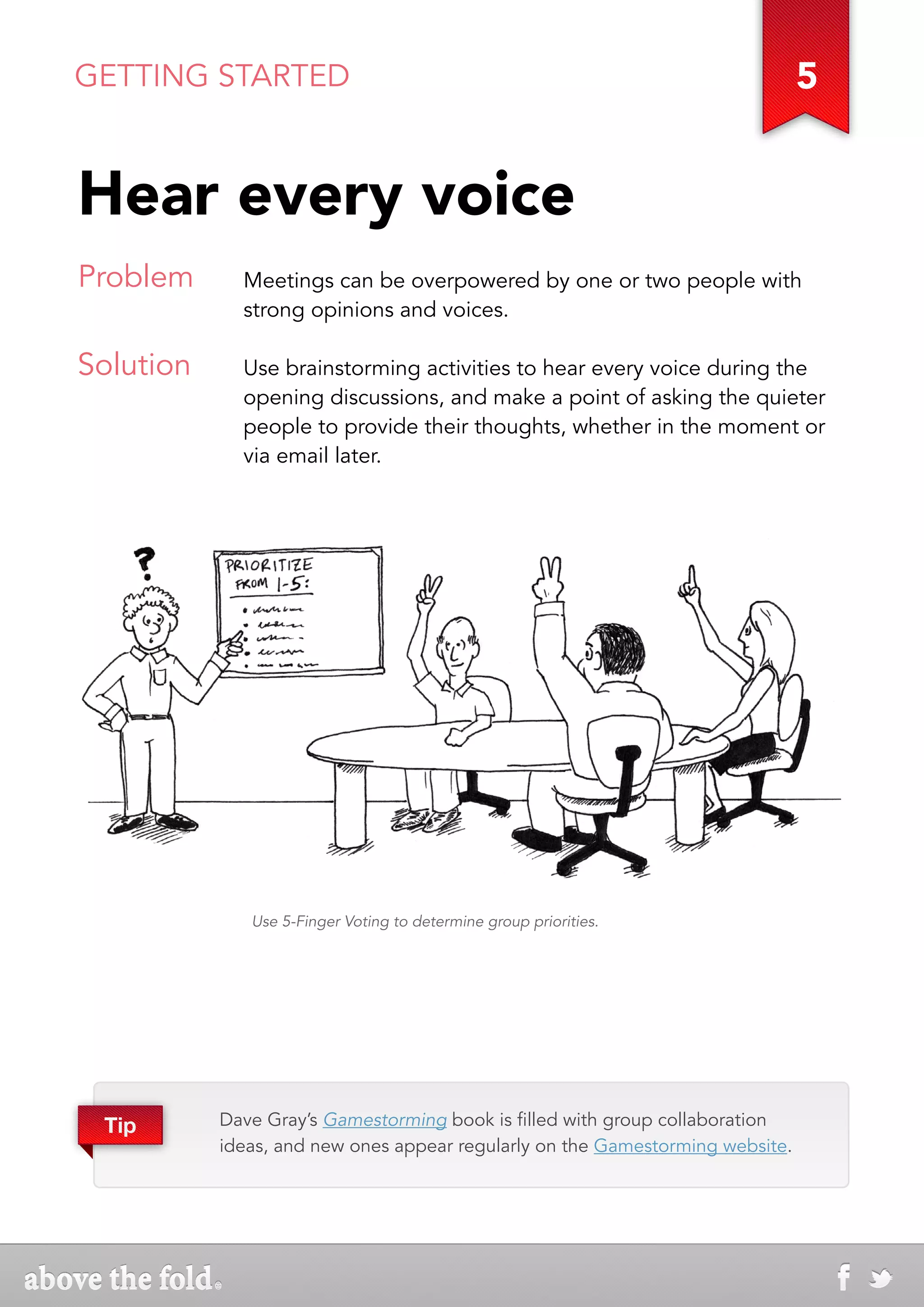 GETTING STARTED                                                                5


Hear every voice
Problem      Meetings can be overpowered by one or two people with
             strong opinions and voices.

Solution     Use brainstorming activities to hear every voice during the
             opening discussions, and make a point of asking the quieter
             people to provide their thoughts, whether in the moment or
             via email later.




              Use 5-Finger Voting to determine group priorities.




 Tip       Dave Gray’s Gamestorming book is filled with group collaboration
           ideas, and new ones appear regularly on the Gamestorming website.
 