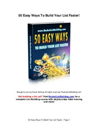 50 Easy Ways To Build Your List Faster!




Brought to you by Stuart Stirling. All rights reserved. RocketListBuilding.com

  Not building a list yet? Visit RocketListBuilding.com for a
complete List Building course with step-by-step video training
                           and more!




             50 Easy Ways To Build Your List Faster - Page 1
 