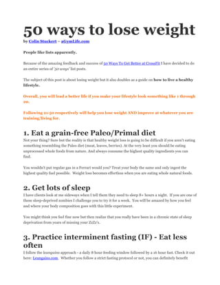 50 ways to lose weight
by Colin Stuckert – aGymLife.com
People like lists apparently.
Because of the amazing feedback and success of 50 Ways To Get Better at CrossFit I have decided to do
an entire series of '50 ways' list posts.
The subject of this post is about losing weight but it also doubles as a guide on how to live a healthy
lifestyle.
Overall, you will lead a better life if you make your lifestyle look something like 1 through
20.
Following 21-50 respectively will help you lose weight AND improve at whatever you are
training/living for.
1. Eat a grain-free Paleo/Primal diet
Not your thing? Sure but the reality is that healthy weight loss is going to be difficult if you aren't eating
something resembling the Paleo diet (meat, leaves, berries). At the very least you should be eating
unprocessed whole foods from nature. And always consume the highest quality ingredients you can
find.
You wouldn't put regular gas in a Ferrari would you? Treat your body the same and only ingest the
highest quality fuel possible. Weight loss becomes effortless when you are eating whole natural foods.
2. Get lots of sleep
I have clients look at me sideways when I tell them they need to sleep 8+ hours a night. If you are one of
these sleep-deprived zombies I challenge you to try it for a week. You will be amazed by how you feel
and where your body composition goes with this little experiment.
You might think you feel fine now but then realize that you really have been in a chronic state of sleep
deprivation from years of missing your ZzZz's.
3. Practice interminent fasting (IF) - Eat less
often
I follow the leangains approach - a daily 8 hour feeding window followed by a 16 hour fast. Check it out
here: Leangains.com. Whether you follow a strict fasting protocol or not, you can definitely benefit
 
